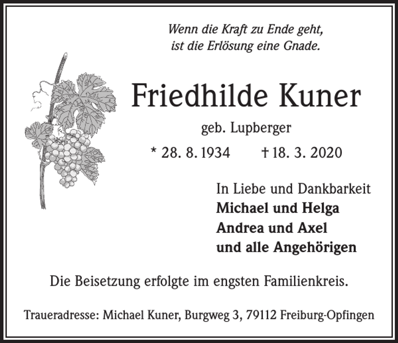 <p>Wenn die Kraft zu Ende geht,<br />ist die Erlösung eine Gnade.</p><p>Friedhilde Kuner<br />geb. Lupberger<br />* 28. 8. 1934 † 18. 3. 2020<br />In Liebe und Dankbarkeit<br />Michael und Helga<br />Andrea und Axel<br />und alle Angehörigen<br />Die Beisetzung erfolgte im engsten Familienkreis.<br />Traueradresse: Michael Kuner, Burgweg 3, 79112 Freiburg-Opfingen</p>