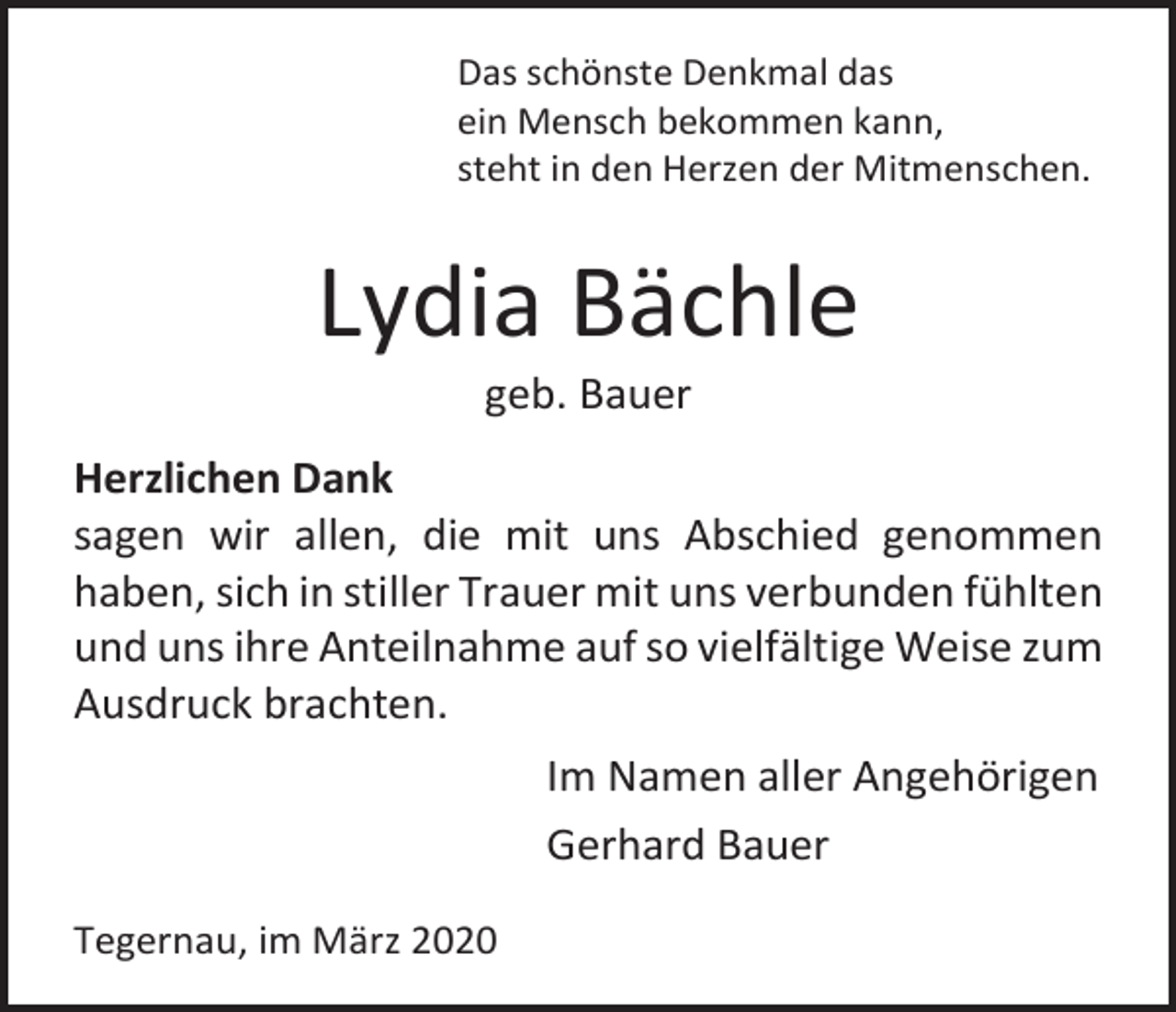 <p>Das schönste Denkmal das<br />ein Mensch bekommen kann,<br />steht in den Herzen der Mitmenschen.</p><p>Lydia Bächle<br />geb. Bauer<br />Herzlichen Dank<br />sagen wir allen, die mit uns Abschied genommen<br />haben, sich in stiller Trauer mit uns verbunden fühlten<br />und uns ihre Anteilnahme auf so vielfältige Weise zum<br />Ausdruck brachten.<br />Im Namen aller Angehörigen<br />Gerhard Bauer<br />Tegernau, im März 2020</p>