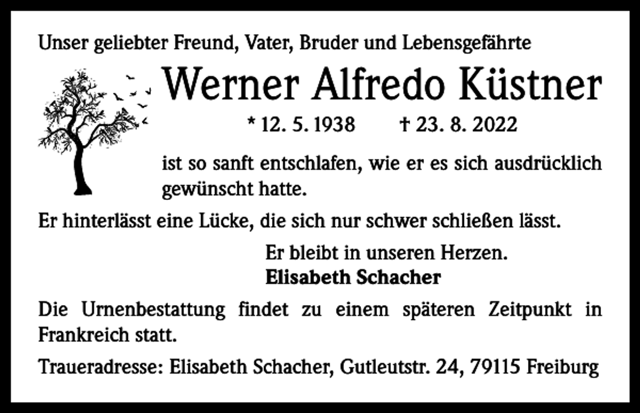 <p>Unser geliebter Freund, Vater, Bruder und Lebensgefährte</p><p>Werner Alfredo Küstner<br />* 12. 5. 1938 † 23. 8. 2022<br />ist so sanft entschlafen, wie er es sich ausdrücklich<br />gewünscht hatte.<br />Er hinterlässt eine Lücke, die sich nur schwer schließen lässt.<br />Er bleibt in unseren Herzen.<br />Elisabeth Schacher<br />Die Urnenbestattung findet zu einem späteren Zeitpunkt in<br />­Frankreich statt.<br />Traueradresse: Elisabeth Schacher, Gutleutstr. 24, 79115 Freiburg</p>