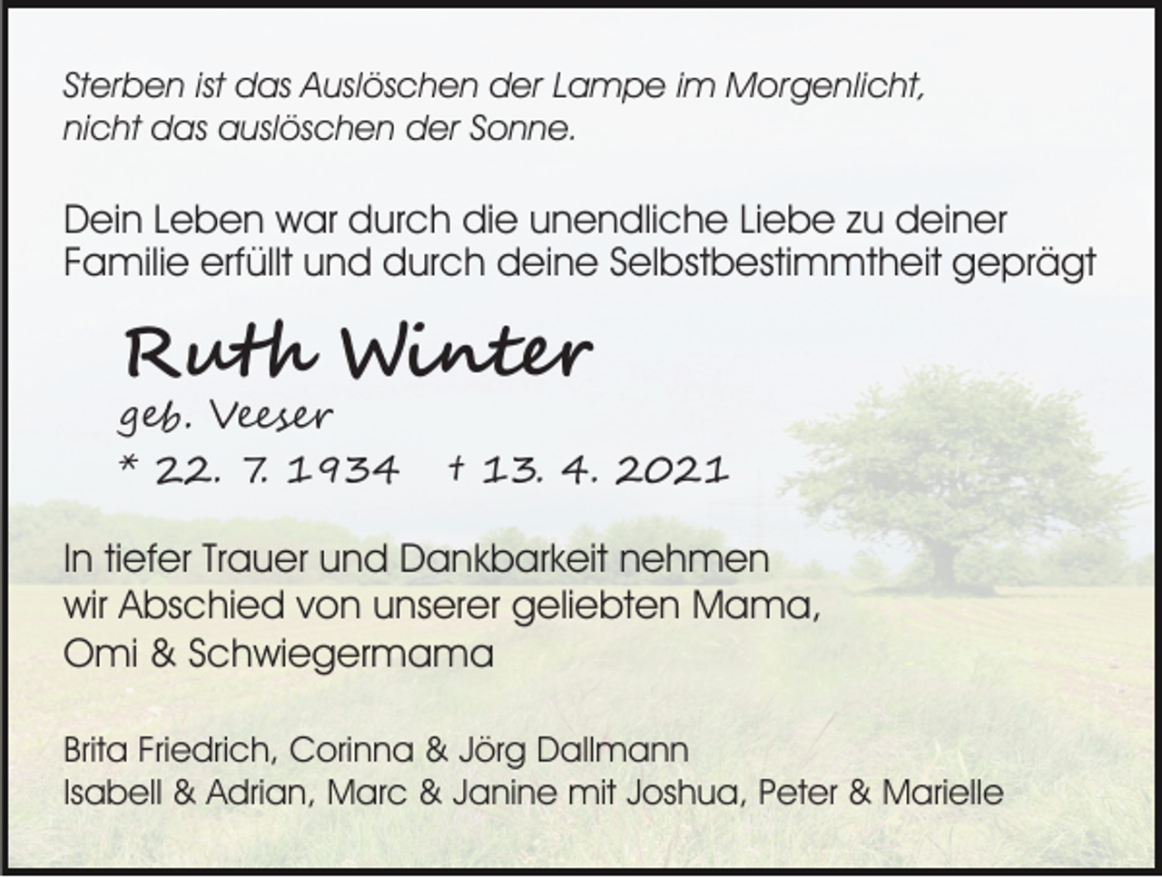 <p>Sterben ist das Auslöschen der Lampe im Morgenlicht,<br />nicht das auslöschen der Sonne.</p><p>Dein Leben war durch die unendliche Liebe zu deiner<br />Familie erfüllt und durch deine Selbstbestimmtheit geprägt</p><p>Ruth Winter<br />geb. Veeser<br />* 22. 7. 1934</p><p>† 13. 4. 2021</p><p>In tiefer Trauer und Dankbarkeit nehmen<br />wir Abschied von unserer geliebten Mama,<br />Omi &amp; Schwiegermama<br />Brita Friedrich, Corinna &amp; Jörg Dallmann<br />Isabell &amp; Adrian, Marc &amp; Janine mit Joshua, Peter &amp; Marielle</p>