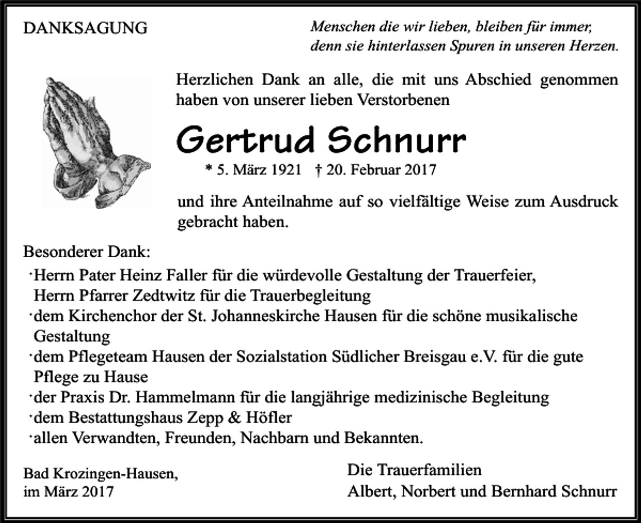 <p>Menschen die wir lieben, bleiben für immer,<br />denn sie hinterlassen Spuren in unseren Herzen.</p><p>DANKSAGUNG</p><p>Herzlichen Dank an alle, die mit uns Abschied genommen<br />haben von unserer lieben Verstorbenen</p><p>Gertrud Schnurr<br />* 5. März 1921 † 20. Februar 2017</p><p>und ihre Anteilnahme auf so vielfältige Weise zum Ausdruck<br />gebracht haben.<br />Besonderer Dank:<br />·Herrn Pater Heinz Faller für die würdevolle Gestaltung der Trauerfeier,<br />Herrn Pfarrer Zedtwitz für die Trauerbegleitung<br />·dem Kirchenchor der St. Johanneskirche Hausen für die schöne musikalische<br />Gestaltung<br />·dem Pflegeteam Hausen der Sozialstation Südlicher Breisgau e.V. für die gute<br />Pflege zu Hause<br />·der Praxis Dr. Hammelmann für die langjährige medizinische Begleitung<br />·dem Bestattungshaus Zepp &amp; Höfler<br />·allen Verwandten, Freunden, Nachbarn und Bekannten.<br />Bad Krozingen-Hausen,<br />im März 2017</p><p>Die Trauerfamilien<br />Albert, Norbert und Bernhard Schnurr</p>