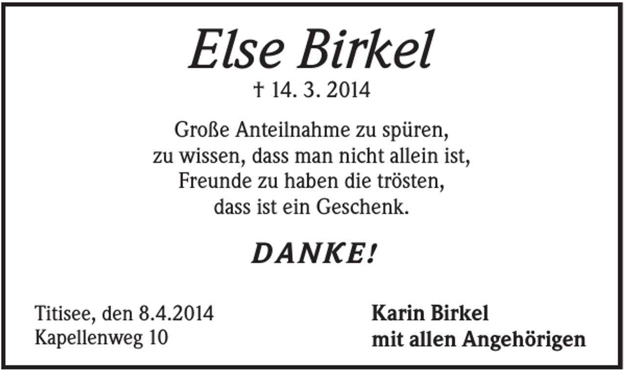<p>Else Birkel<br />† 14. 3. 2014<br />Große Anteilnahme zu spüren,<br />zu wissen, dass man nicht allein ist,<br />Freunde zu haben die trösten,<br />dass ist ein Geschenk.</p><p>DANKE!<br />Titisee, den 8.4.2014<br />Kapellenweg 10</p><p>Karin Birkel<br />mit allen Angehörigen</p>