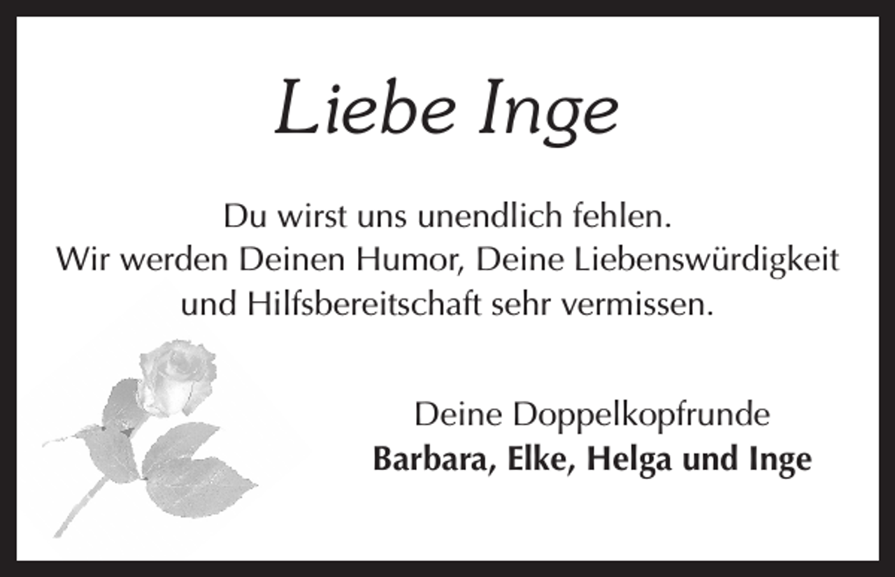 <p>Liebe Inge<br />Du wirst uns unendlich fehlen.<br />Wir werden Deinen Humor, Deine Liebenswürdigkeit<br />und Hilfsbereitschaft sehr vermissen.<br />Deine Doppelkopfrunde<br />Barbara, Elke, Helga und Inge</p>