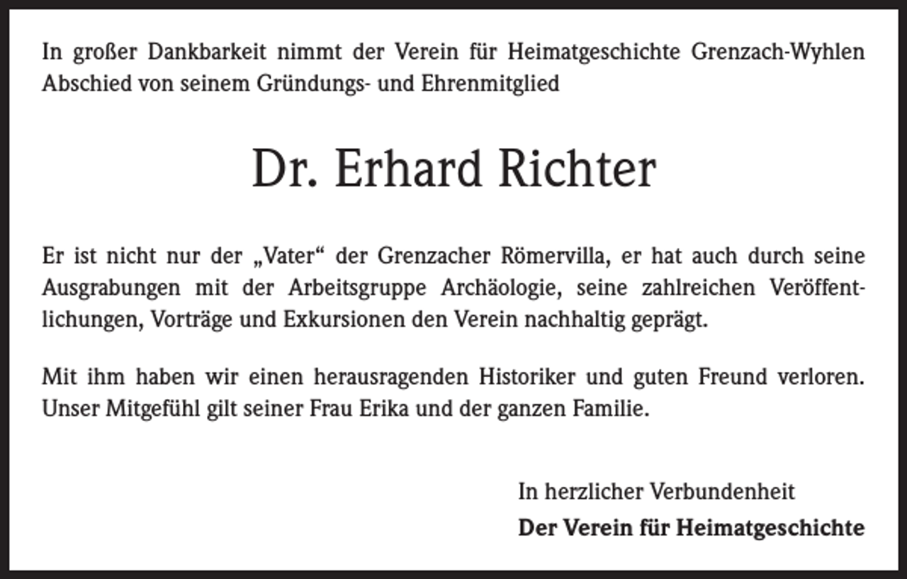 <p>In großer Dankbarkeit nimmt der Verein für Heimatgeschichte Grenzach-Wyhlen<br />­A bschied von seinem Gründungs- und Ehrenmitglied</p><p>Dr. Erhard Richter<br />Er ist nicht nur der „Vater“ der Grenzacher Römervilla, er hat auch durch seine<br />­Ausgrabungen mit der Arbeitsgruppe Archäologie, seine zahlreichen Veröffent­<br />lichungen, Vorträge und Exkursionen den Verein nachhaltig geprägt.<br />Mit ihm haben wir einen herausragenden Historiker und guten Freund verloren.<br />­Unser Mitgefühl gilt seiner Frau Erika und der ganzen Familie.<br />In herzlicher Verbundenheit<br />Der Verein für Heimatgeschichte</p>