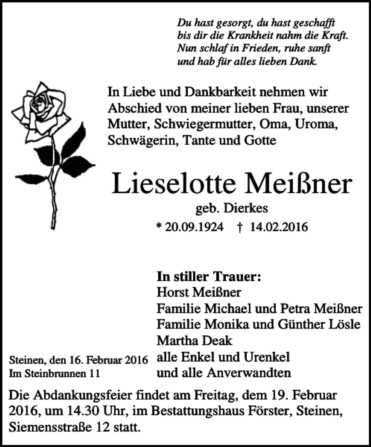 <p>Du hast gesorgt, du hast geschafft<br />bis dir die Krankheit nahm die Kraft.<br />Nun schlaf in Frieden, ruhe sanft<br />und hab für alles lieben Dank.</p><p>In Liebe und Dankbarkeit nehmen wir<br />Abschied von meiner lieben Frau, unserer<br />Mutter, Schwiegermutter, Oma, Uroma,<br />Schwägerin, Tante und Gotte</p><p>Lieselotte Meißner<br />geb. Dierkes<br />* 20.09.1924</p><p>† 14.02.2016</p><p>In stiller Trauer:<br />Horst Meißner<br />Familie Michael und Petra Meißner<br />Familie Monika und Günther Lösle<br />Martha Deak<br />Steinen, den 16. Februar 2016 alle Enkel und Urenkel<br />Im Steinbrunnen 11<br />und alle Anverwandten<br />Die Abdankungsfeier findet am Freitag, dem 19. Februar<br />2016, um 14.30 Uhr, im Bestattungshaus Förster, Steinen,<br />Siemensstraße 12 statt.</p>