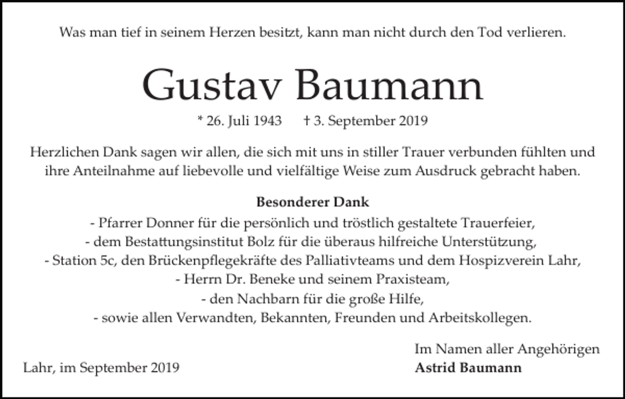<p>Was man tief in seinem Herzen besi�t, kann man nicht durch den Tod verlieren.</p><p>Gustav Baumann<br />* 26. Juli 1943</p><p>† 3. September 2019</p><p>Herzlichen Dank sagen wir allen, die sich mit uns in stiller Trauer verbunden fühlten und<br />ihre Anteilnahme auf liebevolle und vielfältige Weise zum Ausdruck gebracht haben.<br />Besonderer Dank<br />­ Pfarrer Donner für die persönlich und tröstlich gestaltete Trauerfeier,<br />­ dem Besta�ungsinstitut Bolz für die überaus hilfreiche Unterstü�ung,<br />­ Station 5c, den Brückenpﬂegekräfte des Palliativteams und dem Hospizverein Lahr,<br />­ Herrn Dr. Beneke und seinem Praxisteam,<br />­ den Nachbarn für die große Hilfe,<br />­ sowie allen Verwandten, Bekannten, Freunden und Arbeitskollegen.</p><p>Lahr, im September 2019</p><p>Im Namen aller Angehörigen<br />Astrid Baumann</p>