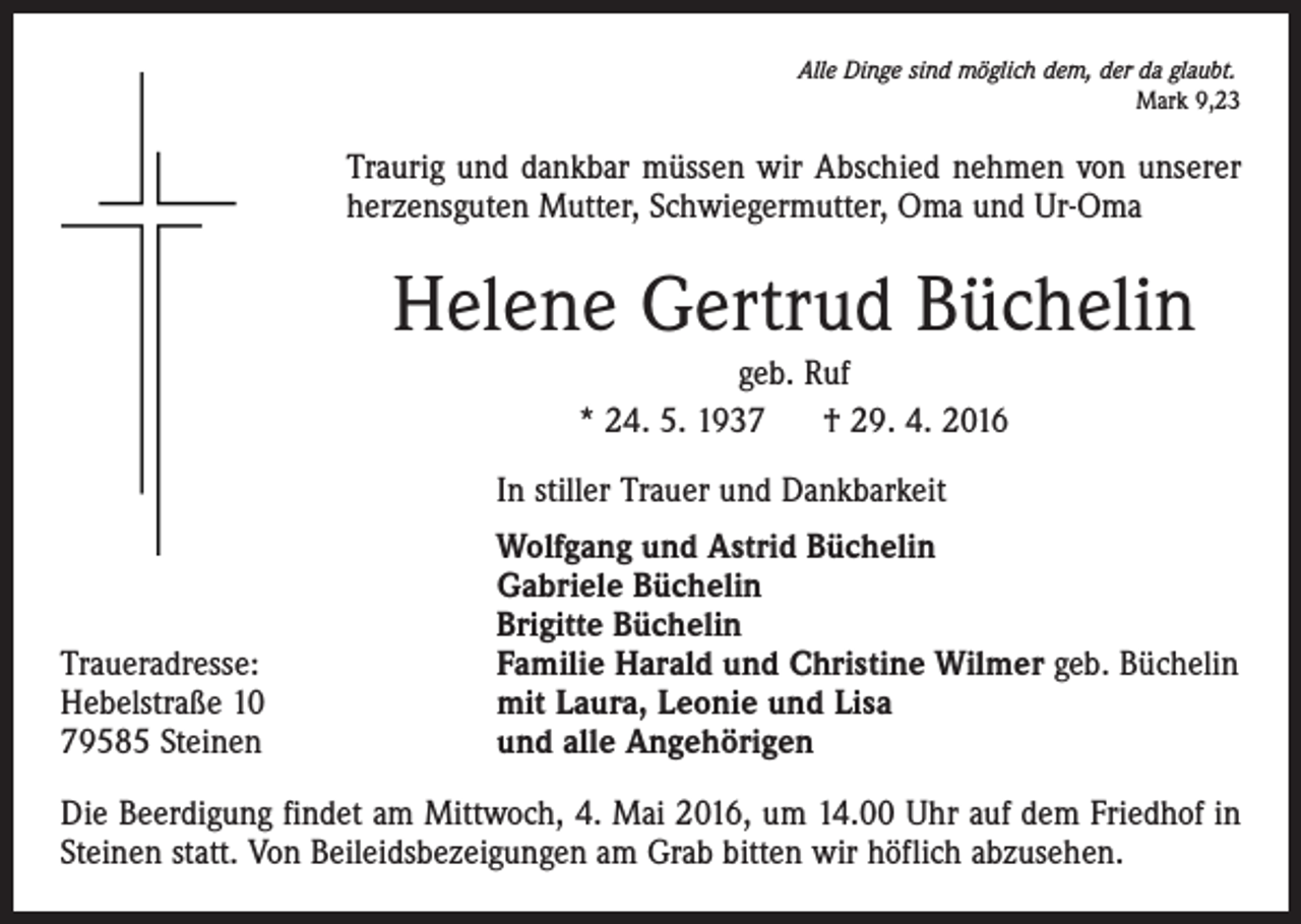 <p>Alle Dinge sind möglich dem, der da glaubt.</p><p>Mark 9,23</p><p>Traurig und dankbar müssen wir Abschied nehmen von unserer<br />herzensguten Mutter, Schwiegermutter, Oma und Ur-Oma</p><p>Helene Gertrud Büchelin<br />geb. Ruf<br />* 24. 5. 1937 † 29. 4. 2016</p><p>In stiller Trauer und Dankbarkeit</p><p>Traueradresse:<br />Hebelstraße 10<br />79585 Steinen</p><p>Wolfgang und Astrid Büchelin<br />Gabriele Büchelin<br />Brigitte Büchelin<br />Familie Harald und Christine Wilmer geb. Büchelin<br />mit Laura, Leonie und Lisa<br />und alle Angehörigen</p><p>Die Beerdigung findet am Mittwoch, 4. Mai 2016, um 14.00 Uhr auf dem Friedhof in<br />Steinen statt. Von Beileidsbezeigungen am Grab bitten wir höflich abzusehen.</p>