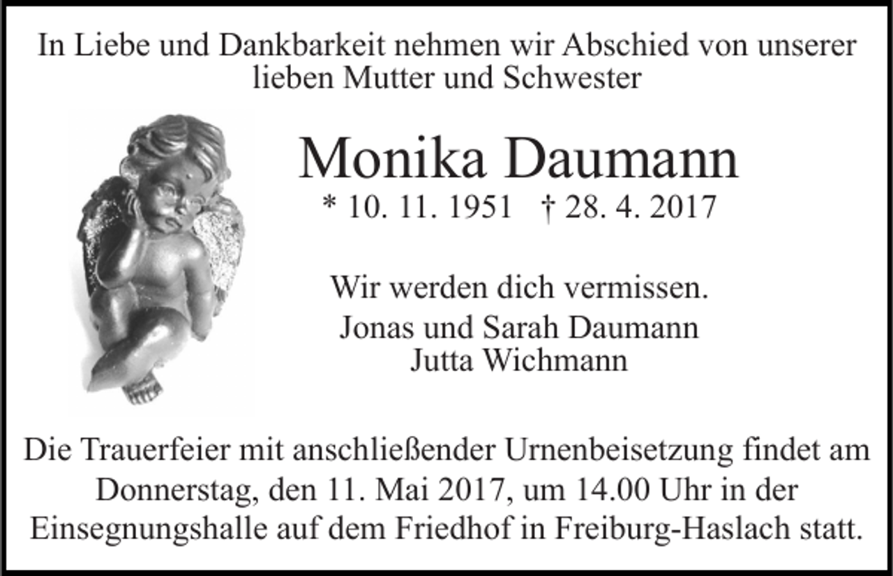 <p>In Liebe und Dankbarkeit nehmen wir Abschied von unserer<br />lieben Mutter und Schwester</p><p>Monika Daumann<br />* 10. 11. 1951 † 28. 4. 2017<br />Wir werden dich vermissen.<br />Jonas und Sarah Daumann<br />Jutta Wichmann<br />Die Trauerfeier mit anschließender Urnenbeisetzung findet am<br />Donnerstag, den 11. Mai 2017, um 14.00 Uhr in der<br />Einsegnungshalle auf dem Friedhof in Freiburg-Haslach statt.</p>