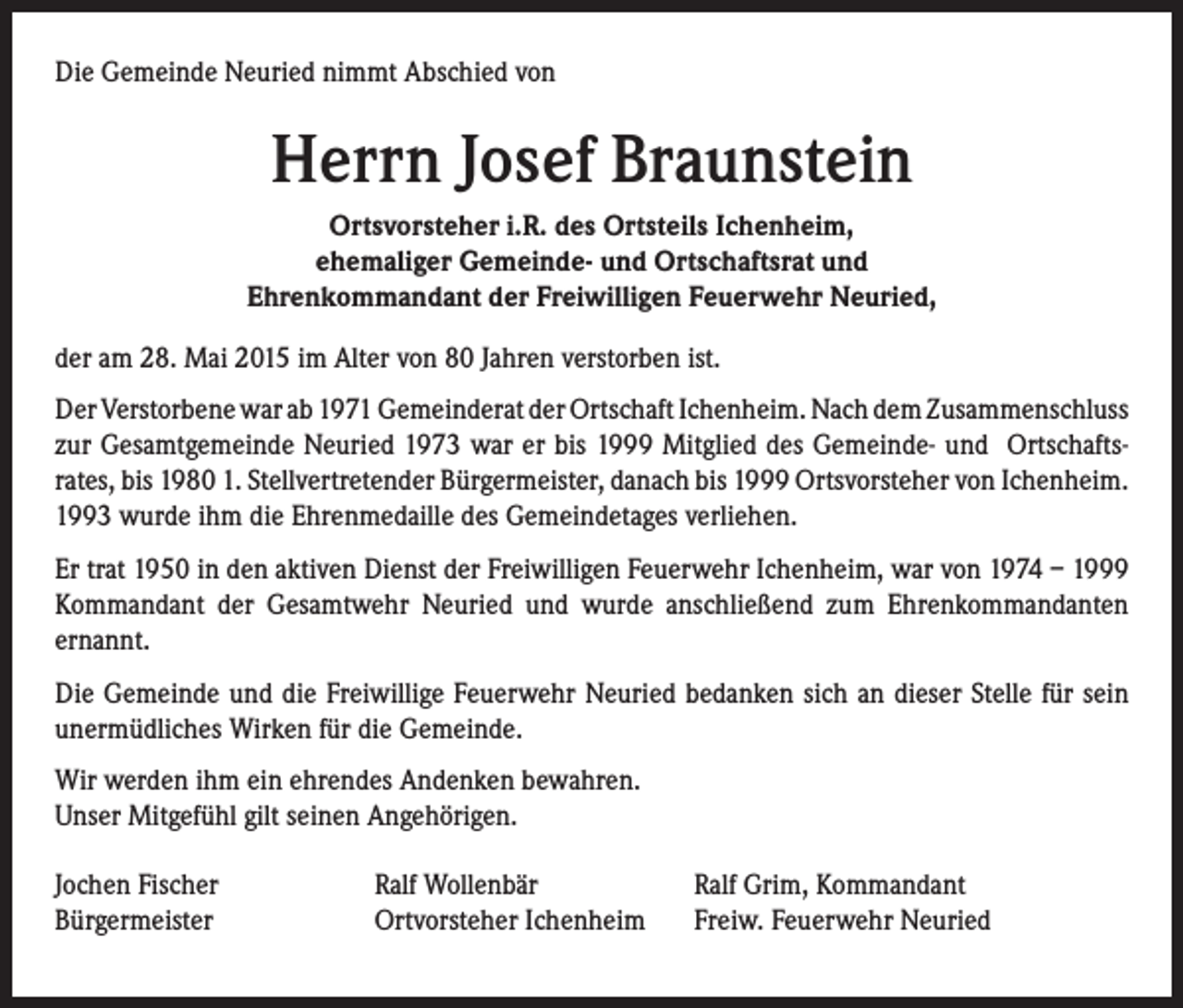 <p>Die Gemeinde Neuried nimmt Abschied von</p><p>Herrn Josef Braunstein<br />Ortsvorsteher i.R. des Ortsteils Ichenheim,<br />ehemaliger Gemeinde- und Ortschaftsrat und<br />Ehrenkommandant der Freiwilligen Feuerwehr Neuried,<br />der am 28. Mai 2015 im Alter von 80 Jahren verstorben ist.<br />Der Verstorbene war ab 1971 Gemeinderat der Ortschaft Ichenheim. Nach dem Zusammenschluss<br />zur Gesamtgemeinde Neuried 1973 war er bis 1999 Mitglied des Gemeinde- und Ortschaftsrates, bis 1980 1. Stellvertretender Bürgermeister, danach bis 1999 Ortsvorsteher von Ichenheim.<br />1993 wurde ihm die Ehrenmedaille des Gemeindetages verliehen.<br />Er trat 1950 in den aktiven Dienst der Freiwilligen Feuerwehr Ichenheim, war von 1974 – 1999<br />Kommandant der Gesamtwehr Neuried und wurde anschließend zum Ehrenkommandanten<br />ernannt.<br />Die Gemeinde und die Freiwillige Feuerwehr Neuried bedanken sich an dieser Stelle für sein<br />unermüdliches Wirken für die Gemeinde.<br />Wir werden ihm ein ehrendes Andenken bewahren.<br />Unser Mitgefühl gilt seinen Angehörigen.<br />Jochen Fischer<br />Bürgermeister</p><p>Ralf Wollenbär<br />Ortvorsteher Ichenheim</p><p>Ralf Grim, Kommandant<br />Freiw. Feuerwehr Neuried</p>