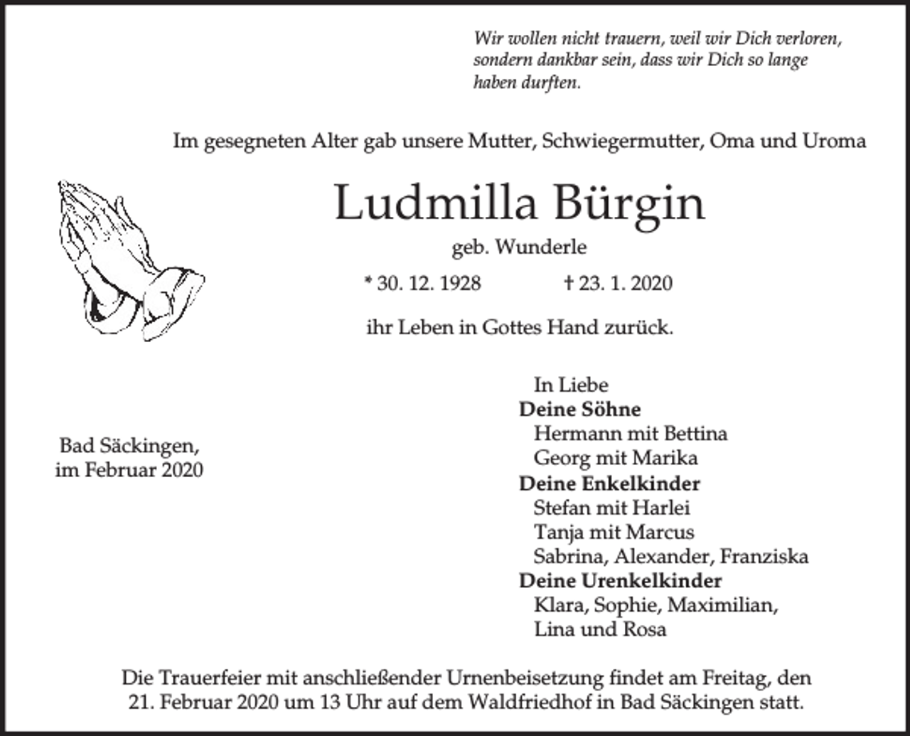 <p>Wir wollen nicht trauern, weil wir Dich verloren,<br />sondern dankbar sein, dass wir Dich so lange<br />haben durften.</p><p>Im gesegneten Alter gab unsere Mutter, Schwiegermutter, Oma und Uroma</p><p>Ludmilla Bürgin<br />geb. Wunderle<br />* 30. 12. 1928</p><p>† 23. 1. 2020</p><p>ihr Leben in Gottes Hand zurück.</p><p>Bad Säckingen,<br />im Februar 2020</p><p>In Liebe<br />Deine Söhne<br />Hermann mit Bettina<br />Georg mit Marika<br />Deine Enkelkinder<br />Stefan mit Harlei<br />Tanja mit Marcus<br />Sabrina, Alexander, Franziska<br />Deine Urenkelkinder<br />Klara, Sophie, Maximilian,<br />Lina und Rosa</p><p>Die Trauerfeier mit anschließender Urnenbeisetzung findet am Freitag, den<br />21. Februar 2020 um 13 Uhr auf dem Waldfriedhof in Bad Säckingen statt.</p>