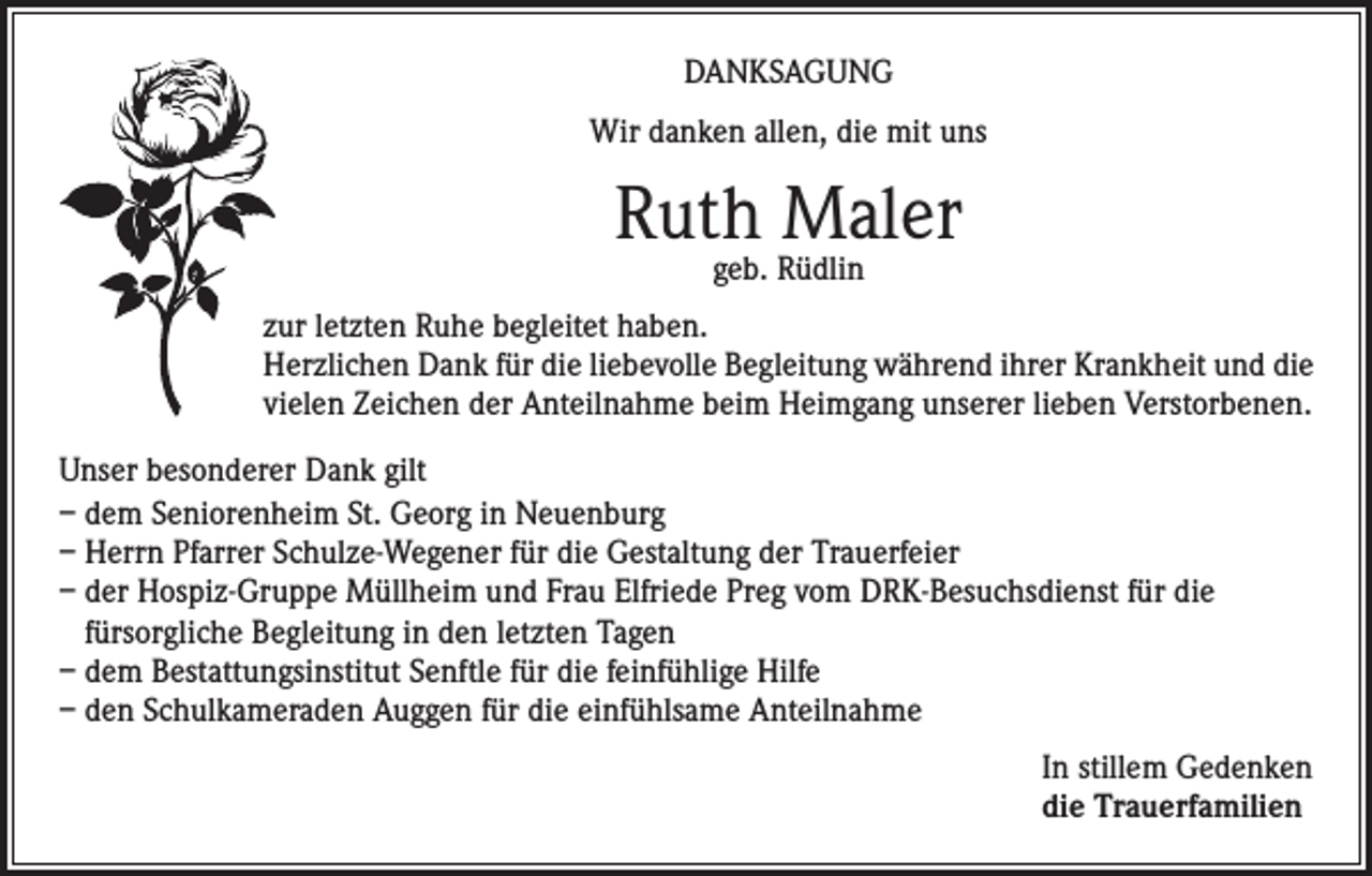 <p>DANKSAGUNG<br />Wir danken allen, die mit uns</p><p>Ruth Maler<br />geb. Rüdlin</p><p>zur letzten Ruhe begleitet haben.<br />Herzlichen Dank für die liebevolle Begleitung während ihrer Krankheit und die<br />vielen Zeichen der Anteilnahme beim Heimgang unserer lieben Verstorbenen.<br />Unser besonderer Dank gilt<br />– dem Seniorenheim St. Georg in Neuenburg<br />– Herrn Pfarrer Schulze-Wegener für die Gestaltung der Trauerfeier<br />– der Hospiz-Gruppe Müllheim und Frau Elfriede Preg vom DRK-Besuchsdienst für die<br />fürsorgliche Begleitung in den letzten Tagen<br />– dem Bestattungsinstitut Senftle für die feinfühlige Hilfe<br />– den Schulkameraden Auggen für die einfühlsame Anteilnahme<br />In stillem Gedenken<br />die Trauerfamilien</p>