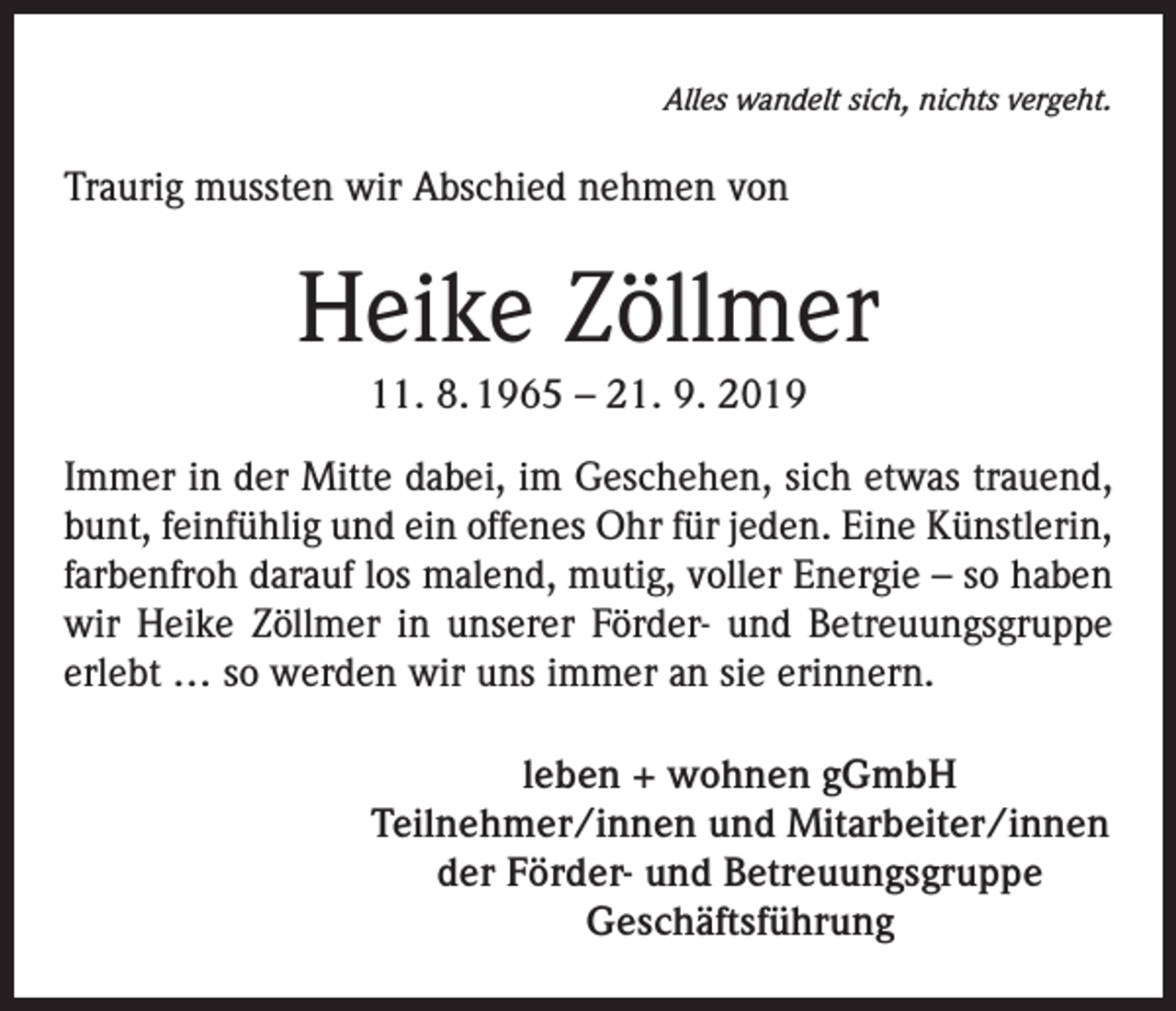 <p>Alles wandelt sich, nichts vergeht.</p><p>Traurig mussten wir Abschied nehmen von</p><p>Heike Zöllmer<br />11. 8. 1965 – 21. 9. 2019<br />Immer in der Mitte dabei, im Geschehen, sich etwas trauend,<br />bunt, feinfühlig und ein offenes Ohr für jeden. Eine Künstlerin,<br />farbenfroh darauf los malend, mutig, voller Energie – so haben<br />wir Heike Zöllmer in unserer Förder- und Betreuungsgruppe<br />erlebt … so werden wir uns immer an sie erinnern.<br />leben + wohnen gGmbH<br />Teilnehmer/innen und Mitarbeiter/innen<br />der Förder- und Betreuungsgruppe<br />Geschäftsführung</p>