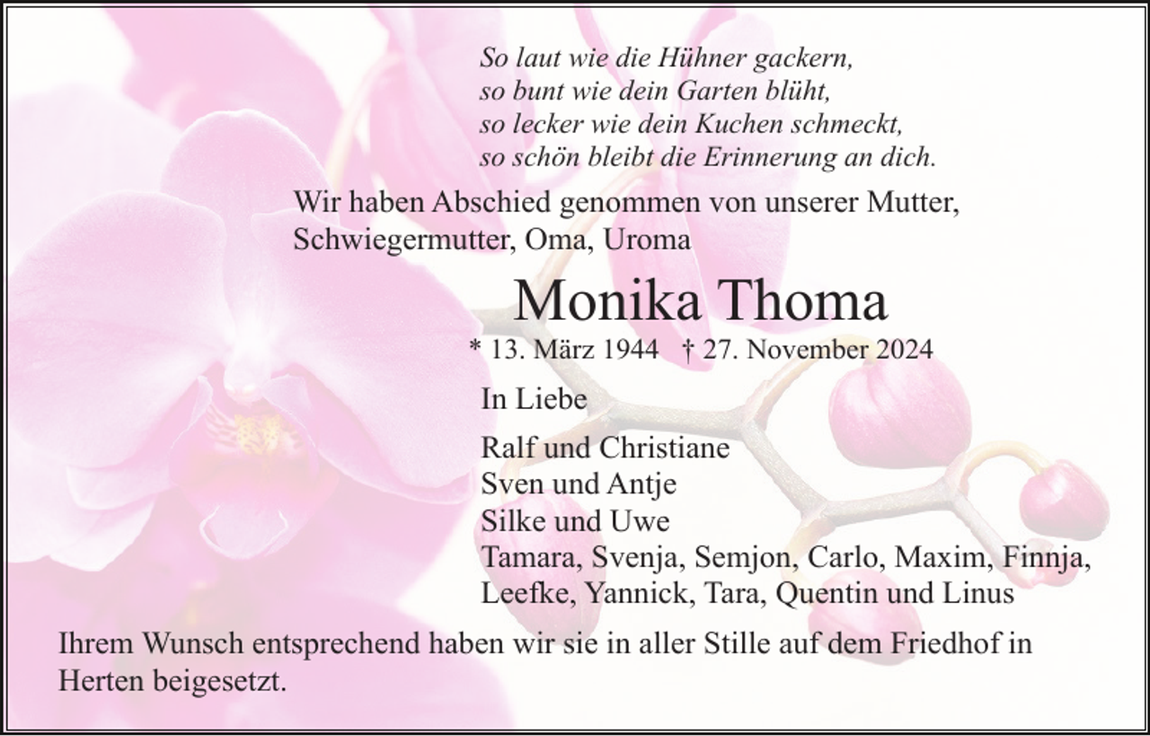<p>So laut wie die Hühner gackern,<br />so bunt wie dein Garten blüht,<br />so lecker wie dein Kuchen schmeckt,<br />so schön bleibt die Erinnerung an dich.</p><p>Wir haben Abschied genommen von unserer Mutter,<br />Schwiegermutter, Oma, Uroma</p><p>Monika Thoma<br />* 13. März 1944 † 27. November 2024</p><p>In Liebe<br />Ralf und Christiane<br />Sven und Antje<br />Silke und Uwe<br />Tamara, Svenja, Semjon, Carlo, Maxim, Finnja,<br />Leefke, Yannick, Tara, Quentin und Linus<br />Ihrem Wunsch entsprechend haben wir sie in aller Stille auf dem Friedhof in<br />Herten beigesetzt.</p>