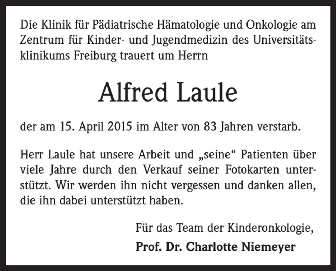 <p>Die Klinik für Pädiatrische Hämatologie und Onkologie am<br />Zentrum für Kinder- und Jugendmedizin des Universitätsklinikums Freiburg trauert um Herrn</p><p>Alfred Laule<br />der am 15. April 2015 im Alter von 83 Jahren verstarb.<br />Herr Laule hat unsere Arbeit und „seine“ Patienten über<br />viele Jahre durch den Verkauf seiner Fotokarten unterstützt. Wir werden ihn nicht vergessen und danken allen,<br />die ihn dabei unterstützt haben.<br />Für das Team der Kinderonkologie,<br />Prof. Dr. Charlotte Niemeyer</p>