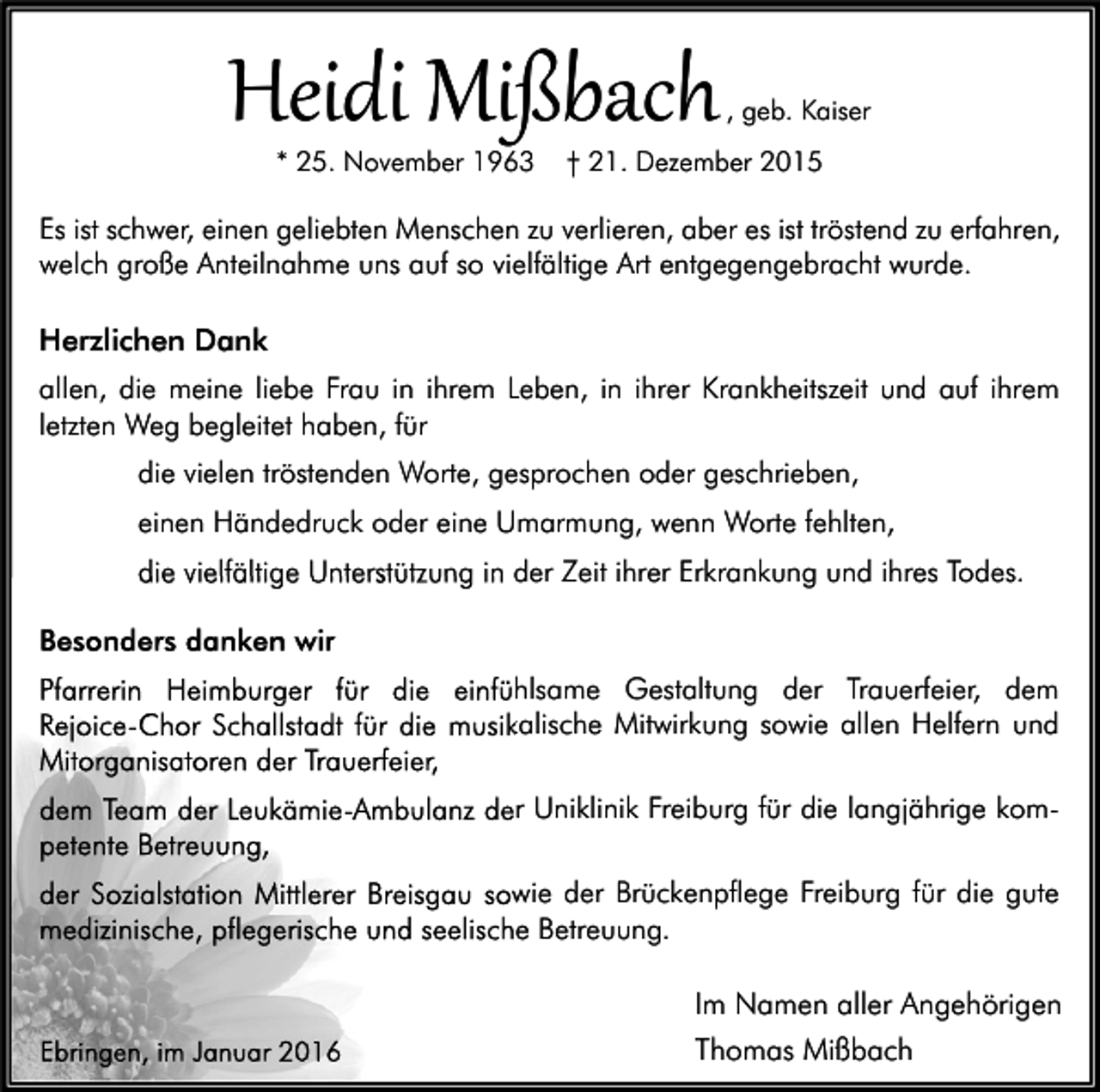 <p>Heidi Mißbach<br />* 25. November 1963</p><p>, geb. Kaiser</p><p>† 21. Dezember 2015</p><p>Es ist schwer, einen geliebten Menschen zu verlieren, aber es ist tröstend zu erfahren,<br />welch große Anteilnahme uns auf so vielfältige Art entgegengebracht wurde.</p><p>Herzlichen Dank<br />allen, die meine liebe Frau in ihrem Leben, in ihrer Krankheitszeit und auf ihrem<br />letzten Weg begleitet haben, für<br />die vielen tröstenden Worte, gesprochen oder geschrieben,<br />einen Händedruck oder eine Umarmung, wenn Worte fehlten,<br />die vielfältige Unterstützung in der Zeit ihrer Erkrankung und ihres Todes.<br />Besonders danken wir<br />Pfarrerin Heimburger für die einfühlsame Gestaltung der Trauerfeier, dem<br />Rejoice-Chor Schallstadt für die musikalische Mitwirkung sowie allen Helfern und<br />Mitorganisatoren der Trauerfeier,<br />komdem Team der Leukämie-Ambulanz der Uniklinik Freiburg für die langjährige kom<br />petente Betreuung,<br />der Sozialstation Mittlerer Breisgau sowie der Brückenpflege Freiburg für die gute<br />medizinische, pflegerische und seelische Betreuung.</p><p>Ebringen, im Januar 2016</p><p>Im Namen aller Angehörigen<br />Thomas Mißbach</p>