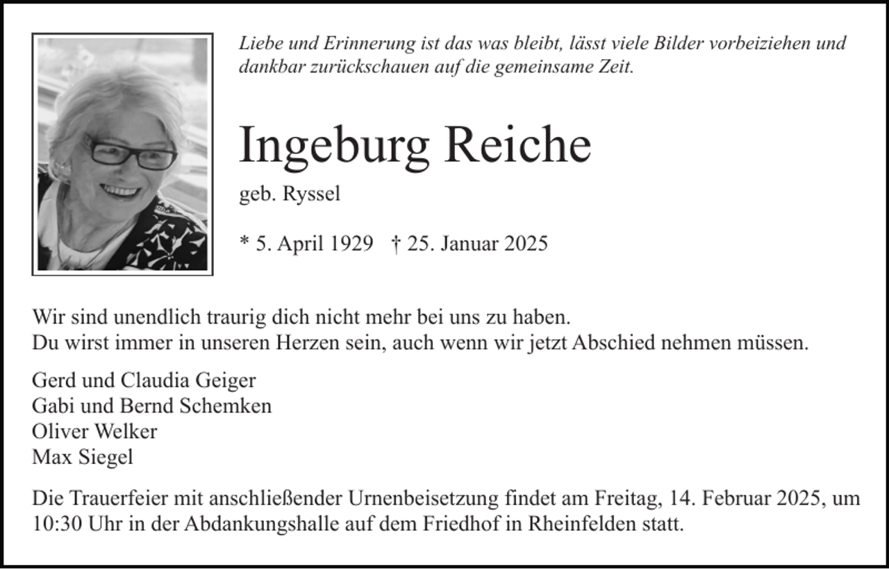 <p>Liebe und Erinnerung ist das was bleibt, lässt viele Bilder vorbeiziehen und<br />dankbar zurückschauen auf die gemeinsame Zeit.</p><p>Ingeburg Reiche<br />geb. Ryssel<br />* 5. April 1929 † 25. Januar 2025<br />Wir sind unendlich traurig dich nicht mehr bei uns zu haben.<br />Du wirst immer in unseren Herzen sein, auch wenn wir jetzt Abschied nehmen müssen.<br />Gerd und Claudia Geiger<br />Gabi und Bernd Schemken<br />Oliver Welker<br />Max Siegel<br />Die Trauerfeier mit anschließender Urnenbeisetzung findet am Freitag, 14. Februar 2025, um<br />10:30 Uhr in der Abdankungshalle auf dem Friedhof in Rheinfelden statt.</p>