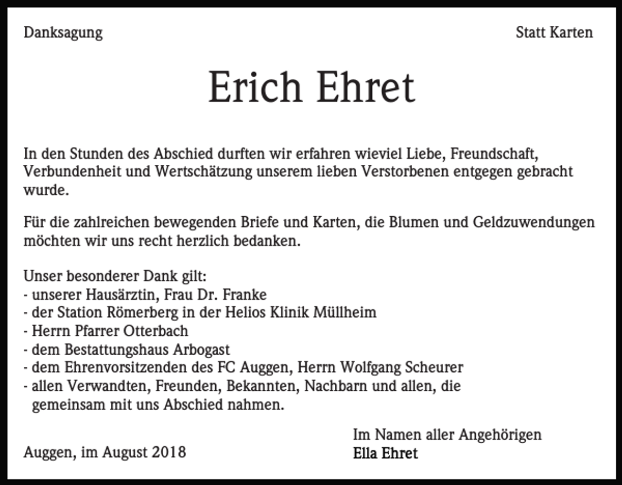<p>Danksagung</p><p>Statt Karten</p><p>Erich Ehret<br />In den Stunden des Abschied durften wir erfahren wieviel Liebe, Freundschaft,<br />Verbundenheit und Wertschätzung unserem lieben Verstorbenen entgegen gebracht<br />wurde.<br />Für die zahlreichen bewegenden Briefe und Karten, die Blumen und Geldzuwendungen<br />möchten wir uns recht herzlich bedanken.<br />Unser besonderer Dank gilt:<br />- unserer Hausärztin, Frau Dr. Franke<br />- der Station Römerberg in der Helios Klinik Müllheim<br />- Herrn Pfarrer Otterbach<br />- dem Bestattungshaus Arbogast<br />- dem Ehrenvorsitzenden des FC Auggen, Herrn Wolfgang Scheurer<br />- allen Verwandten, Freunden, Bekannten, Nachbarn und allen, die<br />gemeinsam mit uns Abschied nahmen.<br />Im Namen aller Angehörigen<br />Auggen, im August 2018</p>
