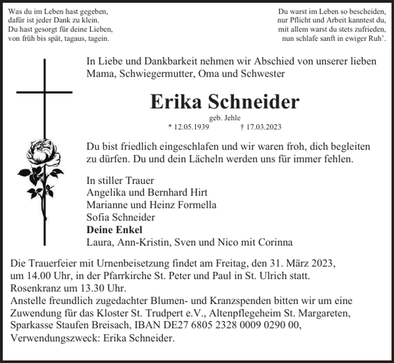 <p>Was du im Leben hast gegeben,<br />dafür ist jeder Dank zu klein.<br />Du hast gesorgt für deine Lieben,<br />von früh bis spät, tagaus, tagein.</p><p>Du warst im Leben so bescheiden,<br />nur Pflicht und Arbeit kanntest du,<br />mit allem warst du stets zufrieden,<br />nun schlafe sanft in ewiger Ruh’.</p><p>In Liebe und Dankbarkeit nehmen wir Abschied von unserer lieben<br />Mama, Schwiegermutter, Oma und Schwester</p><p>Erika Schneider<br />geb. Jehle<br />* 12.05.1939<br />† 17.03.2023</p><p>Du bist friedlich eingeschlafen und wir waren froh, dich begleiten<br />zu dürfen. Du und dein Lächeln werden uns für immer fehlen.<br />In stiller Trauer<br />Angelika und Bernhard Hirt<br />Marianne und Heinz Formella<br />Sofia Schneider<br />Deine Enkel<br />Laura, Ann-Kristin, Sven und Nico mit Corinna<br />Die Trauerfeier mit Urnenbeisetzung findet am Freitag, den 31. März 2023,<br />um 14.00 Uhr, in der Pfarrkirche St. Peter und Paul in St. Ulrich statt.<br />Rosenkranz um 13.30 Uhr.<br />Anstelle freundlich zugedachter Blumen- und Kranzspenden bitten wir um eine<br />Zuwendung für das Kloster St. Trudpert e.V., Altenpflegeheim St. Margareten,<br />Sparkasse Staufen Breisach, IBAN DE27 6805 2328 0009 0290,<br />Verwendungszweck: Erika Schneider.</p>