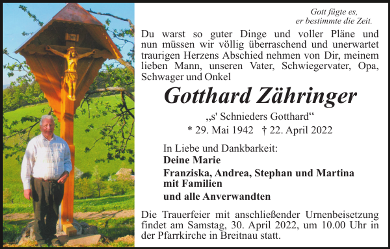 <p>Gott fügte es,<br />er bestimmte die Zeit.</p><p>Du warst so guter Dinge und voller Pläne und<br />nun müssen wir völlig überraschend und unerwartet<br />traurigen Herzens Abschied nehmen von Dir, meinem<br />lieben Mann, unseren Vater, Schwiegervater, Opa,<br />Schwager und Onkel</p><p>Gotthard Zähringer<br />„s' Schnieders Gotthard“<br />* 29. Mai 1942 † 22. April 2022<br />In Liebe und Dankbarkeit:<br />Deine Marie<br />Franziska, Andrea, Stephan und Martina<br />mit Familien<br />und alle Anverwandten<br />Die Trauerfeier mit anschließender Urnenbeisetzung<br />findet am Samstag, 30. April 2022, um 10.00 Uhr in<br />der Pfarrkirche in Breitnau statt.</p>