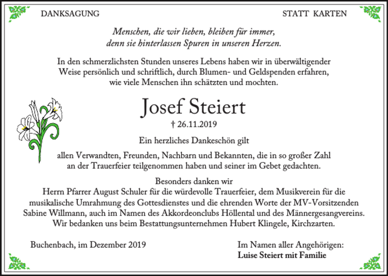 <p>DANKSAGUNG</p><p>STATT KARTEN</p><p>Menschen, die wir lieben, bleiben für immer,<br />denn sie hinterlassen Spuren in unseren Herzen.<br />In den schmerzlichsten Stunden unseres Lebens haben wir in überwältigender<br />Weise persönlich und schriftlich, durch Blumen- und Geldspenden erfahren,<br />wie viele Menschen ihn schätzten und mochten.</p><p>Josef Steiert<br />† 26.11.2019</p><p>Ein herzliches Dankeschön gilt</p><p>allen Verwandten, Freunden, Nachbarn und Bekannten, die in so großer Zahl<br />an der Trauerfeier teilgenommen haben und seiner im Gebet gedachten.<br />Besonders danken wir<br />Herrn Pfarrer August Schuler für die würdevolle Trauerfeier, dem Musikverein für die<br />musikalische Umrahmung des Gottesdienstes und die ehrenden Worte der MV-Vorsitzenden<br />Sabine Willmann, auch im Namen des Akkordeonclubs Höllental und des Männergesangvereins.<br />Wir bedanken uns beim Bestattungsunternehmen Hubert Klingele, Kirchzarten.<br />Buchenbach, im Dezember 2019</p><p>Im Namen aller Angehörigen:<br />Luise Steiert mit Familie</p>
