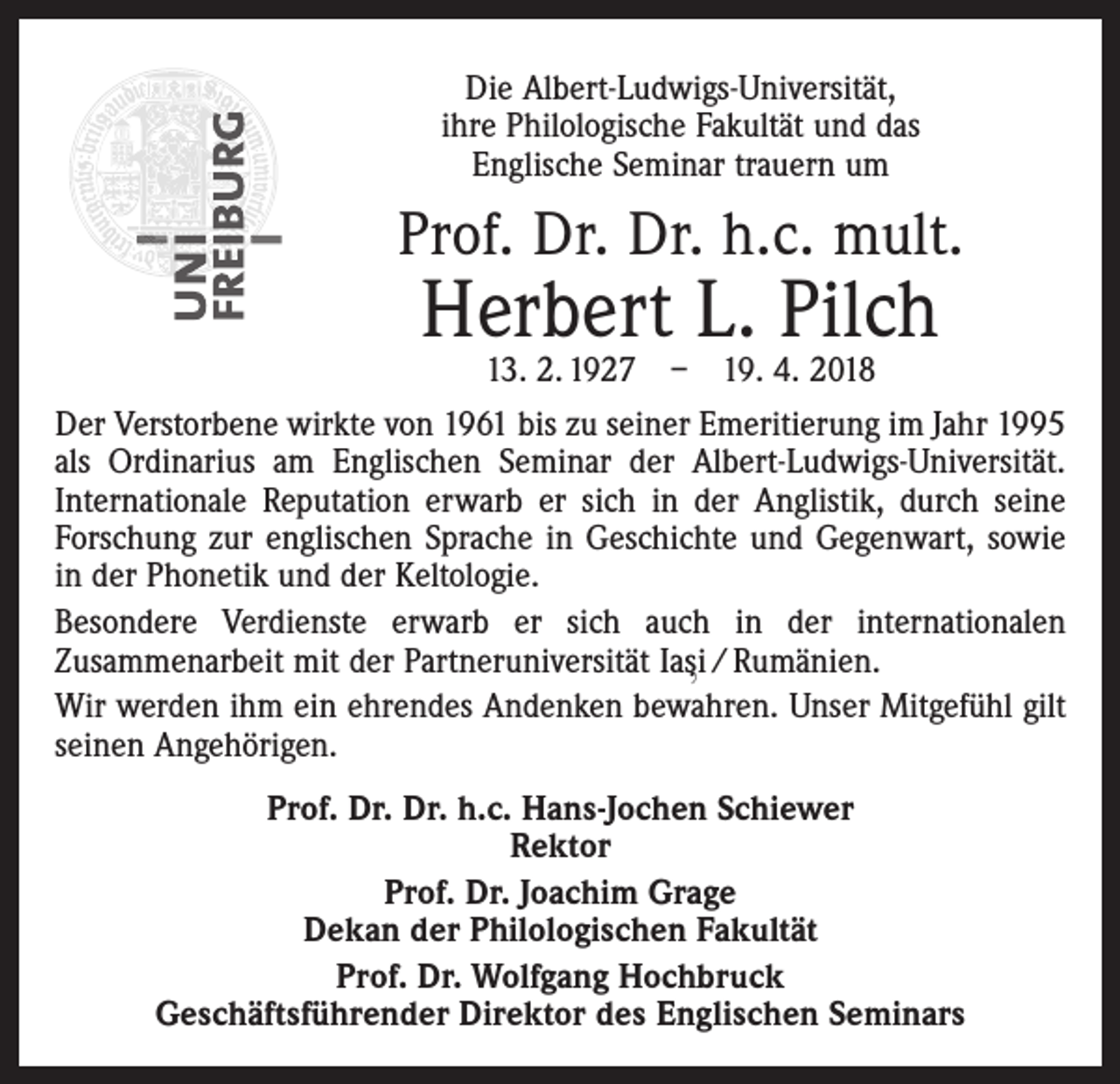 <p>Die Albert-Ludwigs-Universität,<br />ihre Philologische Fakultät und das<br />Englische Seminar trauern um</p><p>Prof. Dr. Dr. h.c. mult.</p><p>Herbert L. Pilch</p><p>13. 2. 1927 – 19. 4. 2018<br />Der Verstorbene wirkte von 1961 bis zu seiner Emeritierung im Jahr 1995<br />als Ordinarius am Englischen Seminar der Albert-Ludwigs-Universität.<br />Internationale Reputation erwarb er sich in der Anglistik, durch seine<br />Forschung zur englischen Sprache in Geschichte und Gegenwart, sowie<br />in der Phonetik und der Keltologie.<br />Besondere Verdienste erwarb er sich auch in der internationalen<br />Zu­sammenarbeit mit der Partneruniversität Iasi / Rumänien.<br />,<br />Wir werden ihm ein ehrendes Andenken bewahren. Unser Mitgefühl gilt<br />seinen Angehörigen.<br />Prof. Dr. Dr. h.c. Hans-Jochen Schiewer<br />Rektor<br />Prof. Dr. Joachim Grage<br />Dekan der Philologischen Fakultät<br />Prof. Dr. Wolfgang Hochbruck<br />Geschäftsführender Direktor des Englischen Seminars</p>