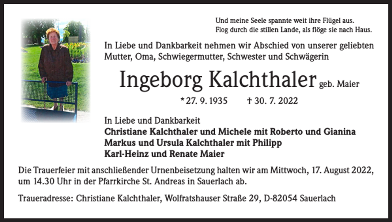 <p>Und meine Seele spannte weit ihre Flügel aus.<br />Flog durch die stillen Lande, als flöge sie nach Haus.</p><p>In Liebe und Dankbarkeit nehmen wir Abschied von unserer geliebten<br />Mutter, Oma, Schwiegermutter, Schwester und Schwägerin</p><p>Ingeborg Kalchthaler</p><p>geb. Maier</p><p>* 27. 9. 1935 † 30. 7. 2022<br />In Liebe und Dankbarkeit<br />Christiane Kalchthaler und Michele mit Roberto und Gianina<br />Markus und Ursula Kalchthaler mit Philipp<br />Karl-Heinz und Renate Maier<br />Die Trauerfeier mit anschließender Urnenbeisetzung halten wir am Mittwoch, 17. August 2022,<br />um 14.30 Uhr in der Pfarrkirche St. Andreas in Sauerlach ab.<br />Traueradresse: Christiane Kalchthaler, Wolfratshauser Straße 29, D-82054 Sauerlach</p>