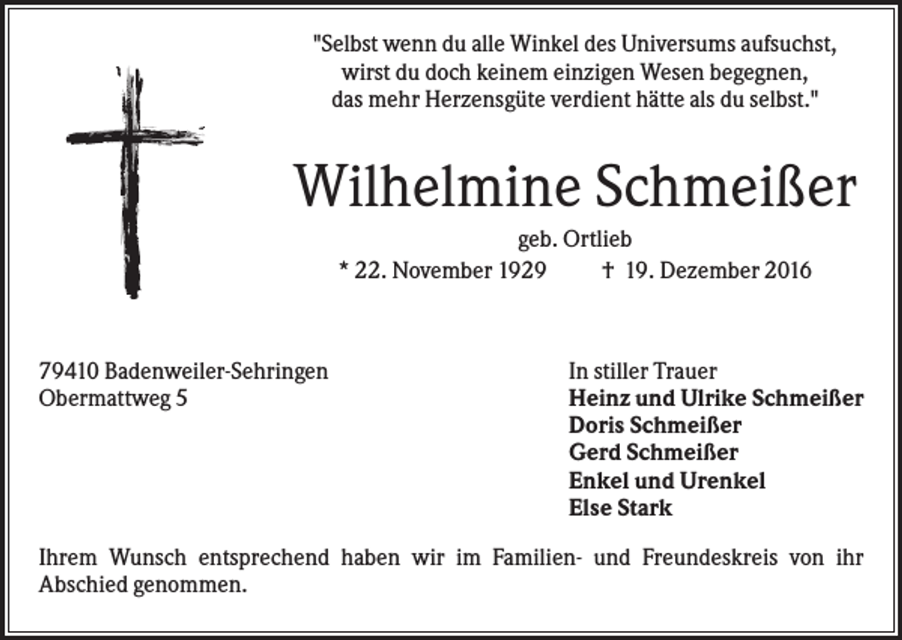 <p>"Selbst wenn du alle Winkel des Universums aufsuchst,<br />wirst du doch keinem einzigen Wesen begegnen,<br />das mehr Herzensgüte verdient hätte als du selbst."</p><p>Wilhelmine Schmeißer<br />geb. Ortlieb<br />* 22. November 1929<br />† 19. Dezember 2016</p><p>79410 Badenweiler-Sehringen<br />Obermattweg 5</p><p>In stiller Trauer<br />Heinz und Ulrike Schmeißer<br />Doris Schmeißer<br />Gerd Schmeißer<br />Enkel und Urenkel<br />Else Stark</p><p>Ihrem Wunsch entsprechend haben wir im Familien- und Freundeskreis von ihr<br />Abschied genommen.</p>