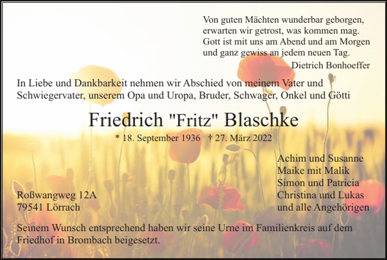 <p>Von guten Mächten wunderbar geborgen,<br />erwarten wir getrost, was kommen mag.<br />Gott ist mit uns am Abend und am Morgen<br />und ganz gewiss an jedem neuen Tag.<br />Dietrich Bonhoeffer</p><p>In Liebe und Dankbarkeit nehmen wir Abschied von meinem Vater und<br />Schwiegervater, unserem Opa und Uropa, Bruder, Schwager, Onkel und Götti</p><p>Friedrich "Fritz" Blaschke<br />* 18. September 1936 † 27. März 2022</p><p>Roßwangweg 12A<br />79541 Lörrach</p><p>Achim und Susanne<br />Maike mit Malik<br />Simon und Patricia<br />Christina und Lukas<br />und alle Angehörigen</p><p>Seinem Wunsch entsprechend haben wir seine Urne im Familienkreis auf dem<br />Friedhof in Brombach beigesetzt.</p>
