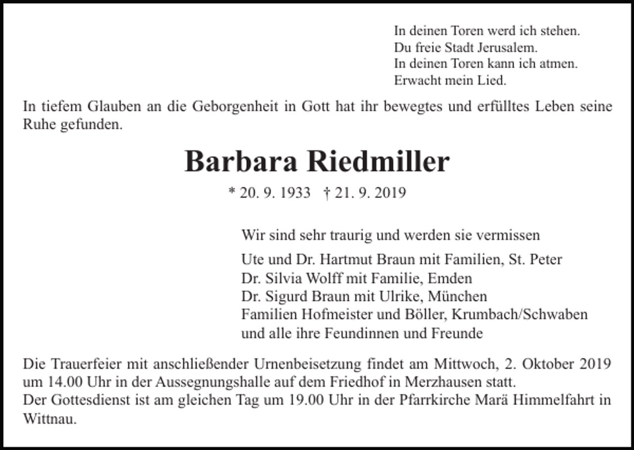 <p>In deinen Toren werd ich stehen.<br />Du freie Stadt Jerusalem.<br />In deinen Toren kann ich atmen.<br />Erwacht mein Lied.</p><p>In tiefem Glauben an die Geborgenheit in Gott hat ihr bewegtes und erfülltes Leben seine<br />Ruhe gefunden.</p><p>Barbara Riedmiller<br />* 20. 9. 1933 † 21. 9. 2019<br />Wir sind sehr traurig und werden sie vermissen<br />Ute und Dr. Hartmut Braun mit Familien, St. Peter<br />Dr. Silvia Wolff mit Familie, Emden<br />Dr. Sigurd Braun mit Ulrike, München<br />Familien Hofmeister und Böller, Krumbach/Schwaben<br />und alle ihre Feundinnen und Freunde<br />Die Trauerfeier mit anschließender Urnenbeisetzung findet am Mittwoch, 2. Oktober 2019<br />um 14.00 Uhr in der Aussegnungshalle auf dem Friedhof in Merzhausen statt.<br />Der Gottesdienst ist am gleichen Tag um 19.00 Uhr in der Pfarrkirche Marä Himmelfahrt in<br />Wittnau.</p>