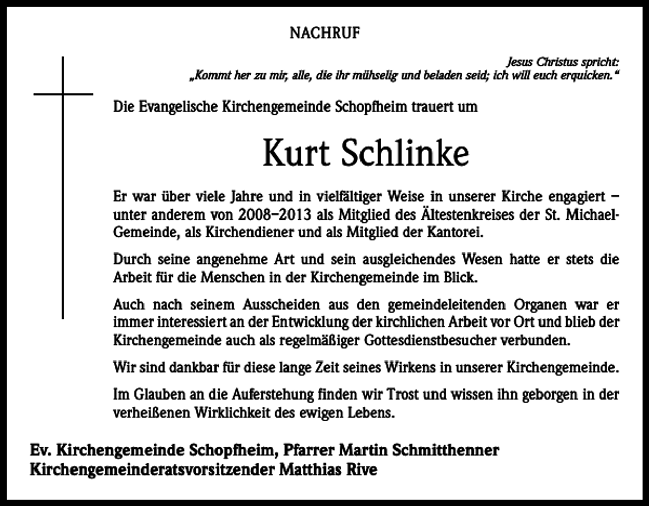 <p>NACHRUF<br />Jesus Christus spricht:<br />„Kommt her zu mir, alle, die ihr mühselig und beladen seid; ich will euch erquicken.“</p><p>Die Evangelische Kirchengemeinde Schopfheim trauert um</p><p>Kurt Schlinke<br />Er war über viele Jahre und in vielfältiger Weise in unserer Kirche engagiert –<br />unter anderem von 2008–2013 als Mitglied des Ältestenkreises der St. MichaelGemeinde, als Kirchendiener und als Mitglied der Kantorei.<br />Durch seine angenehme Art und sein ausgleichendes Wesen hatte er stets die<br />Arbeit für die Menschen in der Kirchengemeinde im Blick.<br />Auch nach seinem Ausscheiden aus den gemeindeleitenden Organen war er<br />immer interessiert an der Entwicklung der kirchlichen Arbeit vor Ort und blieb der<br />Kirchengemeinde auch als regelmäßiger Gottesdienstbesucher verbunden.<br />Wir sind dankbar für diese lange Zeit seines Wirkens in unserer Kirchengemeinde.<br />Im Glauben an die Auferstehung finden wir Trost und wissen ihn geborgen in der<br />verheißenen Wirklichkeit des ewigen Lebens.</p><p>Ev. Kirchengemeinde Schopfheim, Pfarrer Martin Schmitthenner<br />Kirchengemeinderatsvorsitzender Matthias Rive</p>