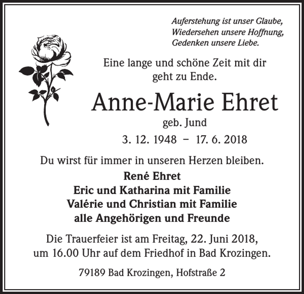 <p>Auferstehung ist unser Glaube,<br />Wiedersehen unsere Hoffnung,<br />Gedenken unsere Liebe.</p><p>Eine lange und schöne Zeit mit dir<br />geht zu Ende.</p><p>Anne-Marie Ehret<br />geb. Jund<br />3. 12. 1948 – 17. 6. 2018</p><p>Du wirst für immer in unseren Herzen bleiben.<br />René Ehret<br />Eric und Katharina mit Familie<br />Valérie und Christian mit Familie<br />alle Angehörigen und Freunde<br />Die Trauerfeier ist am Freitag, 22. Juni 2018,<br />um 16.00 Uhr auf dem Friedhof in Bad Krozingen.<br />79189 Bad Krozingen, Hofstraße 2</p>