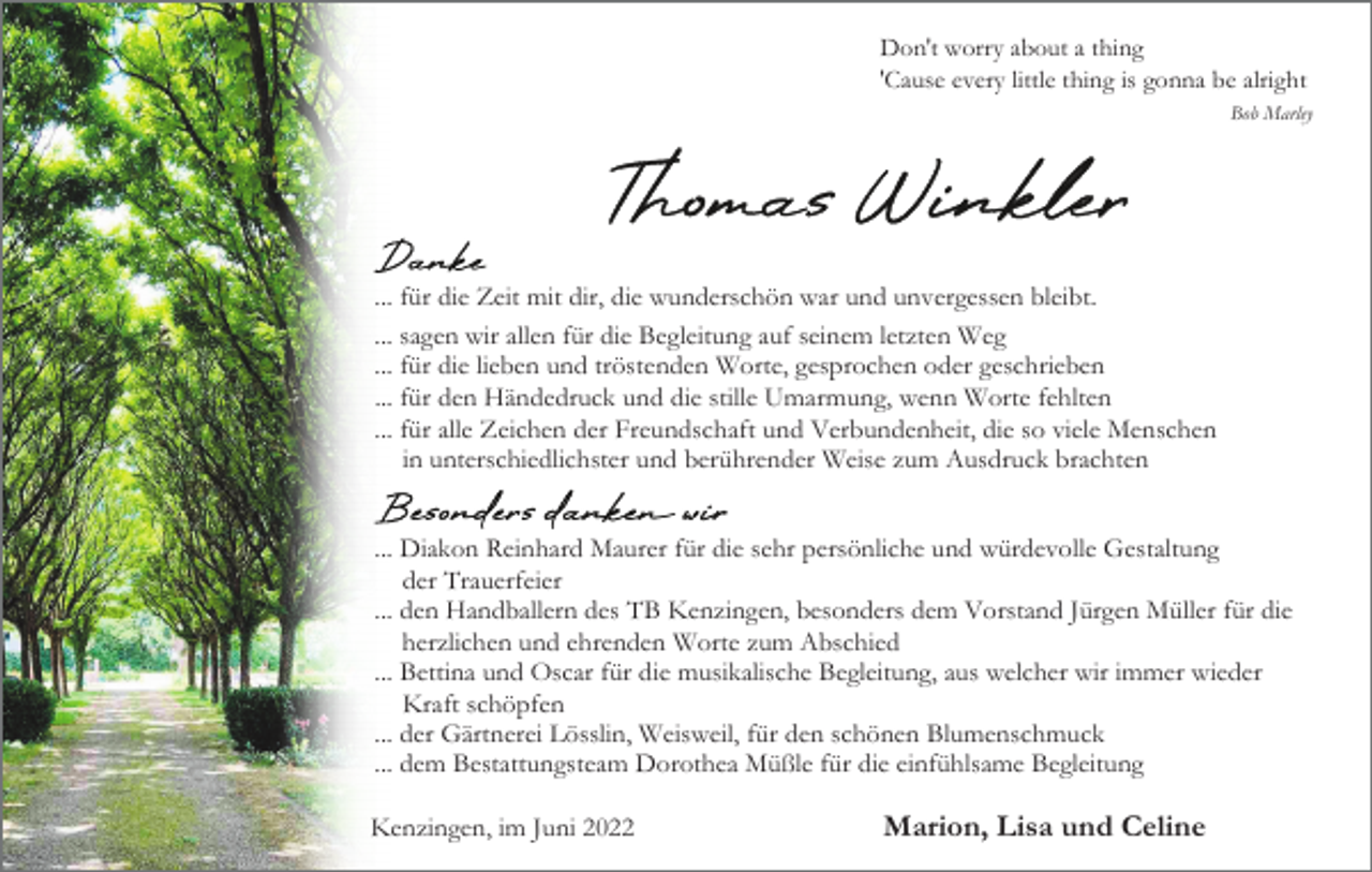 <p>Don′t worry about a thing<br />'Cause every little thing is gonna be alright<br />Bob Marley</p><p>... für die Zeit mit dir, die wunderschön war und unvergessen bleibt.<br />... sagen wir allen für die Begleitung auf seinem letzten Weg<br />... für die lieben und tröstenden Worte, gesprochen oder geschrieben<br />... für den Händedruck und die stille Umarmung, wenn Worte fehlten<br />... für alle Zeichen der Freundschaft und Verbundenheit, die so viele Menschen<br />in unterschiedlichster und berührender Weise zum Ausdruck brachten<br />... Diakon Reinhard Maurer für die sehr persönliche und würdevolle Gestaltung<br />der Trauerfeier<br />... den Handballern des TB Kenzingen, besonders dem Vorstand Jürgen Müller für die<br />herzlichen und ehrenden Worte zum Abschied<br />... Bettina und Oscar für die musikalische Begleitung, aus welcher wir immer wieder<br />Kraft schöpfen<br />... der Gärtnerei Lösslin, Weisweil, für den schönen Blumenschmuck<br />... dem Bestattungsteam Dorothea Müßle für die einfühlsame Begleitung<br />Kenzingen, im Juni 2022</p><p>Marion, Lisa und Celine</p>