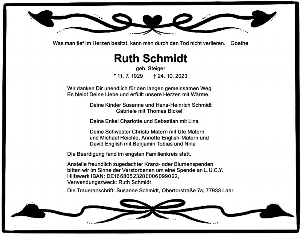 <p>Was man tief Im Herzen besitzt, kann man durch den Tod nicht verlieren. Goethe</p><p>Ruth Schmidt</p><p>geb. Steiger<br />* 11. 7. 1929 † 24. 10. 2023<br />Wir danken Dir unendlich für den langen gemeinsamen Weg.<br />Es bleibt Deine Liebe und erfüllt unsere Herzen mit Wärme.<br />Deine Kinder Susanne und Hans-Heinrich Schmidt<br />Gabriele mit Thomas Bickel<br />Deine Enkel Charlotte und Sebastian mit Lina<br />Deine Schwester Christa Matern mit Ute Matern<br />und Michael Reichle, Annette English-Matern und<br />David English mit Benjamin Tobias und Nina<br />Die Beerdigung fand im engsten Familienkreis statt.<br />Anstelle freundlich zugedachter Kranz- oder Blumenspenden<br />bitten wir im Sinne der Verstorbenen um eine Spende an L.U.C.Y.<br />Hilfswerk IBAN: DE1805 2328 0006 0990 22,<br />Verwendungszweck: Ruth Schmidt<br />Die Traueranschrift: Susanne Schmidt, Obertorstraße 7a, 77933 Lahr</p>