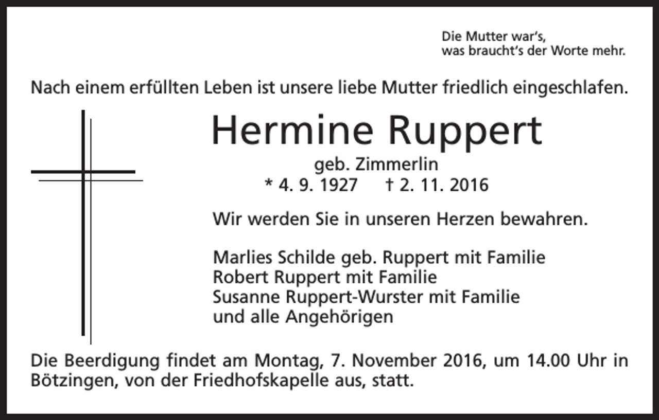 <p>Die Mutter war‘s,<br />was braucht‘s der Worte mehr.</p><p>Nach einem erfüllten Leben ist unsere liebe Mutter friedlich eingeschlafen.</p><p>Hermine Ruppert<br />geb. Zimmerlin<br />* 4. 9. 1927 † 2. 11. 2016</p><p>Wir werden Sie in unseren Herzen bewahren.<br />Marlies Schilde geb. Ruppert mit Familie<br />Robert Ruppert mit Familie<br />Susanne Ruppert-Wurster mit Familie<br />und alle Angehörigen<br />Die Beerdigung findet am Montag, 7. November 2016, um 14.00 Uhr in<br />Bötzingen, von der Friedhofskapelle aus, statt.</p>