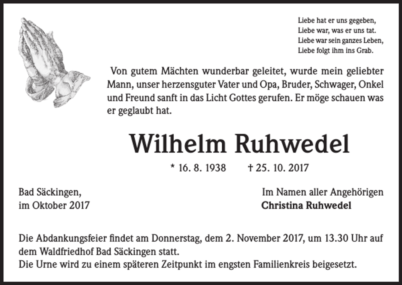 <p>Liebe hat er uns gegeben,<br />Liebe war, was er uns tat.<br />Liebe war sein ganzes Leben,<br />Liebe folgt ihm ins Grab.</p><p>Von gutem Mächten wunderbar geleitet, wurde mein geliebter<br />Mann, unser herzensguter Vater und Opa, Bruder, Schwager, Onkel<br />und Freund sanft in das Licht Gottes gerufen. Er möge schauen was<br />er geglaubt hat.</p><p>Wilhelm Ruhwedel<br />* 16. 8. 1938 † 25. 10. 2017<br />Bad Säckingen,<br />im Oktober 2017</p><p>Im Namen aller Angehörigen<br />Christina Ruhwedel</p><p>Die Abdankungsfeier findet am Donnerstag, dem 2. November 2017, um 13.30 Uhr auf<br />dem Waldfriedhof Bad Säckingen statt.<br />Die Urne wird zu einem späteren Zeitpunkt im engsten Familienkreis beigesetzt.</p>