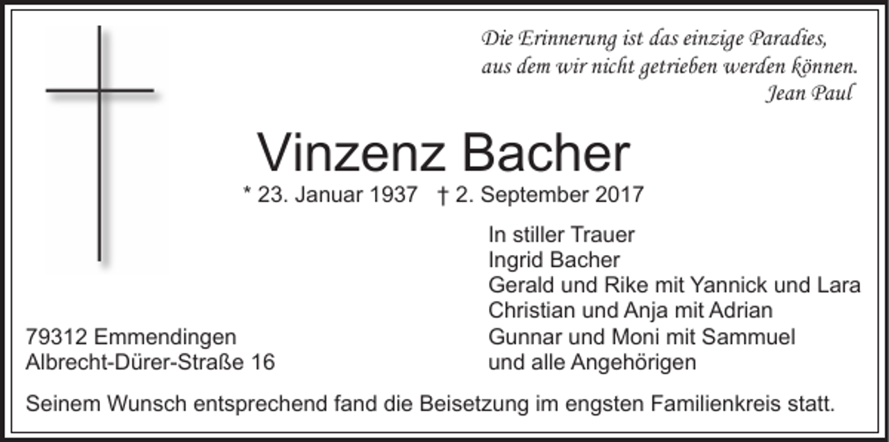 <p>Die Eri<br />Erinnerung<br />Die<br />n ner u ng ististddas<br />as eieinzige<br />n zig e Paradies,<br />P ar a dies,<br />getrieben<br />aaus<br />us dem<br />de m wir<br />wir nicht<br />nic ht getrie<br />be n werden<br />w er de n können.<br />kö n ne n.<br />Jean<br />Je<br />a n Paul<br />P a ul</p><p>Vinzenz<br />Vi n z e n z BBacher<br />a c h er</p><p>* 23.<br />2 3. Januar<br />J a n u ar 1937<br />1 9 3 7 †† 2.<br />2 . September<br />S e pt e m b er</p><p>7 9 3 1 2 Emmendingen<br />79312<br />E m m e n di n g e n<br />Albrecht-Dürer-Straße<br />Al<br />br e c ht- D ür er- Str a ß e 11</p><p>In<br />I n stiller<br />still er Trauer<br />Tr a u er<br />Ingrid<br />I n gri d Bacher<br />B a c h er<br />Gerald<br />G er al d uund<br />n d RiRike<br />k e mit<br />mit YYannick<br />a n ni c k uund<br />n d LLara<br />ar a<br />Christian<br />C hri sti a n uund<br />n d AAnja<br />nj a mit<br />mit AAdrian<br />dri a n<br />G u n n ar uund<br />n d Moni<br />M o ni mit<br />mit SSammuel<br />a m m u el<br />Gunnar<br />u n d all<br />e Angehörigen<br />A n g e h öri g e n<br />und<br />alle</p><p>SSeinem<br />ei n e m Wunsch<br />W u n s c h eentsprechend<br />nt s pr e c h e n d ffand<br />a n d di<br />die<br />e Beisetzung<br />B ei s et z u n g iim<br />m engsten<br />e n g st e n Familienkreis<br />F a mil i e n kr ei s statt.<br />st att.</p>