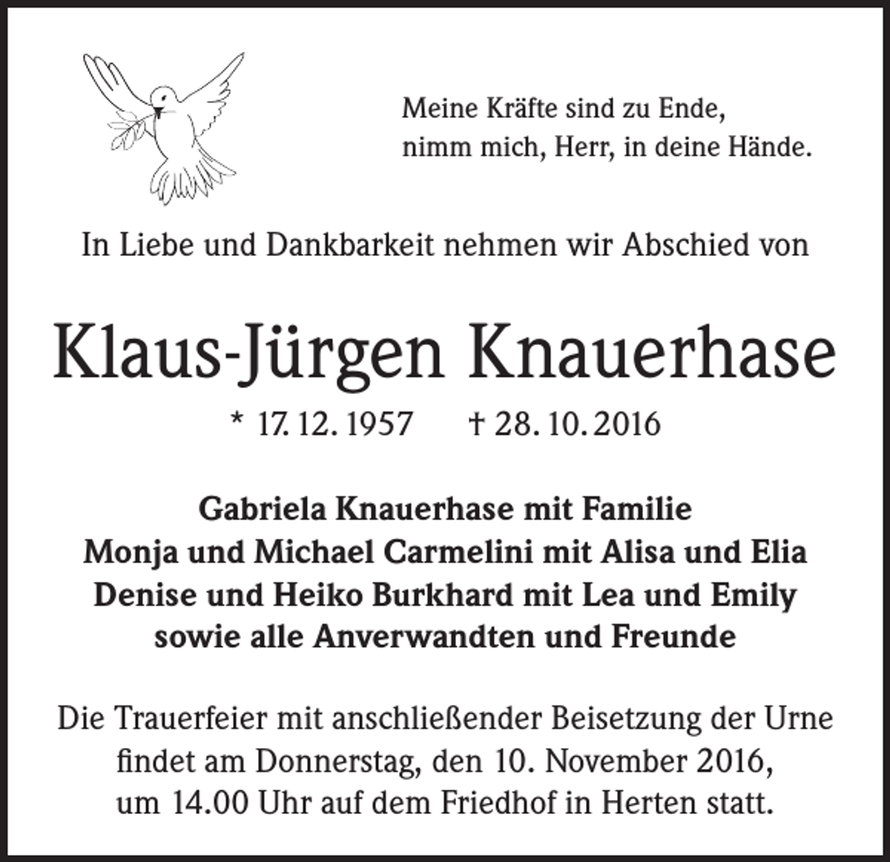 <p>Meine Kräfte sind zu Ende,<br />nimm mich, Herr, in deine Hände.</p><p>In Liebe und Dankbarkeit nehmen wir Abschied von</p><p>Klaus-Jürgen Knauerhase<br />* 17. 12. 1957 † 28. 10. 2016<br />Gabriela Knauerhase mit Familie<br />Monja und Michael Carmelini mit Alisa und Elia<br />Denise und Heiko Burkhard mit Lea und Emily<br />sowie alle Anverwandten und Freunde<br />Die Trauerfeier mit anschließender Beisetzung der Urne<br />findet am Donnerstag, den 10. November 2016,<br />um 14.00 Uhr auf dem Friedhof in Herten statt.</p>