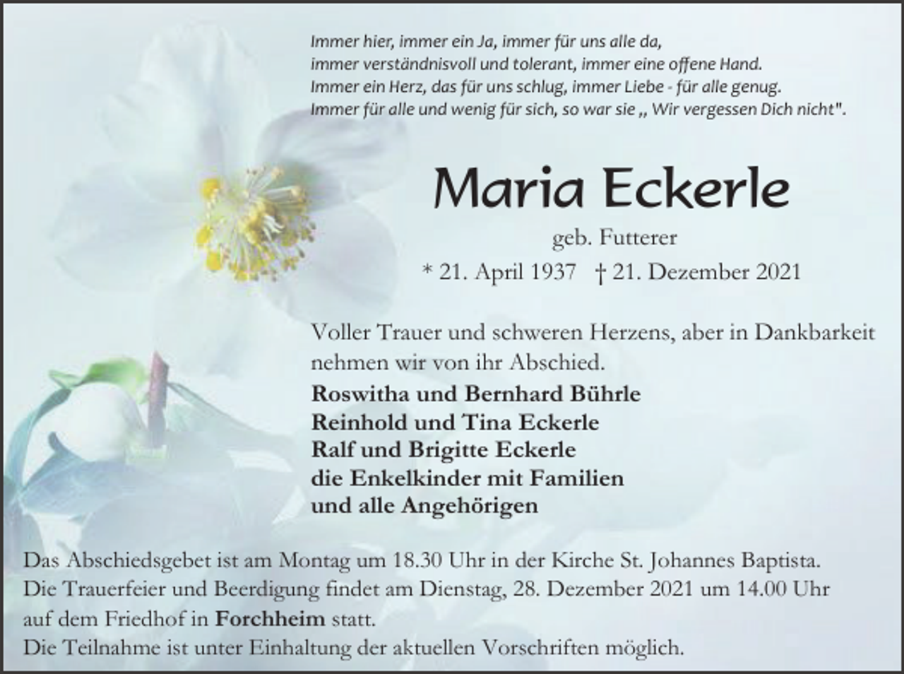<p>Immer hier, immer ein Ja, immer für uns alle da,<br />immer verständnisvoll und tolerant, immer eine oﬀene Hand.<br />Immer ein Herz, das für uns schlug, immer Liebe ­ für alle genug.<br />Immer für alle und wenig für sich, so war sie ,, Wir vergessen Dich nicht".</p><p>Maria Eckerle<br />geb. Futterer<br />* 21. April 1937 † 21. Dezember 2021<br />Voller Trauer und schweren Herzens, aber in Dankbarkeit<br />nehmen wir von ihr Abschied.<br />Roswitha und Bernhard Bührle<br />Reinhold und Tina Eckerle<br />Ralf und Brigitte Eckerle<br />die Enkelkinder mit Familien<br />und alle Angehörigen<br />Das Abschiedsgebet ist am Montag um 18.30 Uhr in der Kirche St. Johannes Baptista.<br />Die Trauerfeier und Beerdigung findet am Dienstag, 28. Dezember 2021 um 14.00 Uhr<br />auf dem Friedhof in Forchheim statt.<br />Die Teilnahme ist unter Einhaltung der aktuellen Vorschriften möglich.</p>