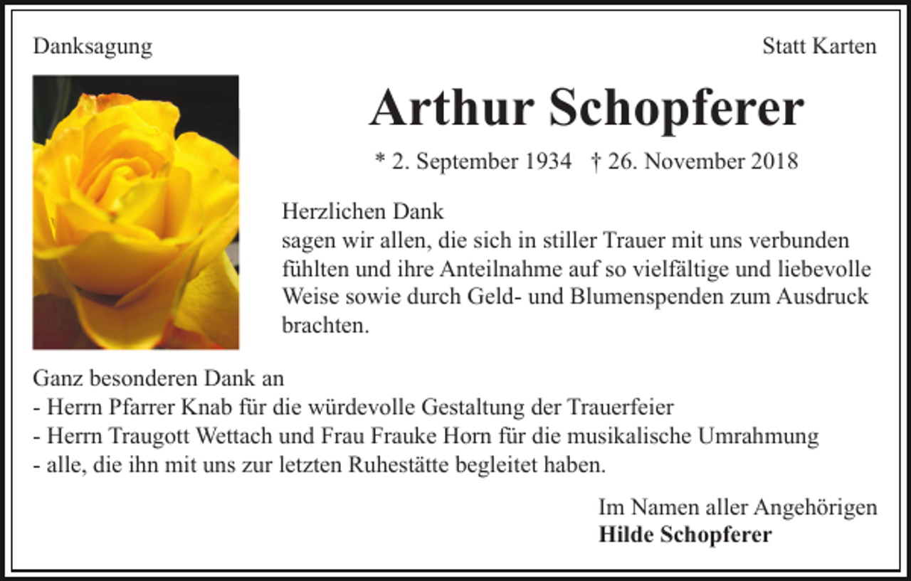 <p>Danksagung</p><p>Statt Karten</p><p>Arthur Schopferer<br />* 2. September 1934 † 26. November 2018<br />Herzlichen Dank<br />sagen wir allen, die sich in stiller Trauer mit uns verbunden<br />fühlten und ihre Anteilnahme auf so vielfältige und liebevolle<br />Weise sowie durch Geld- und Blumenspenden zum Ausdruck<br />brachten.<br />Ganz besonderen Dank an<br />- Herrn Pfarrer Knab für die würdevolle Gestaltung der Trauerfeier<br />- Herrn Traugott Wettach und Frau Frauke Horn für die musikalische Umrahmung<br />- alle, die ihn mit uns zur letzten Ruhestätte begleitet haben.<br />Im Namen aller Angehörigen<br />Hilde Schopferer</p>