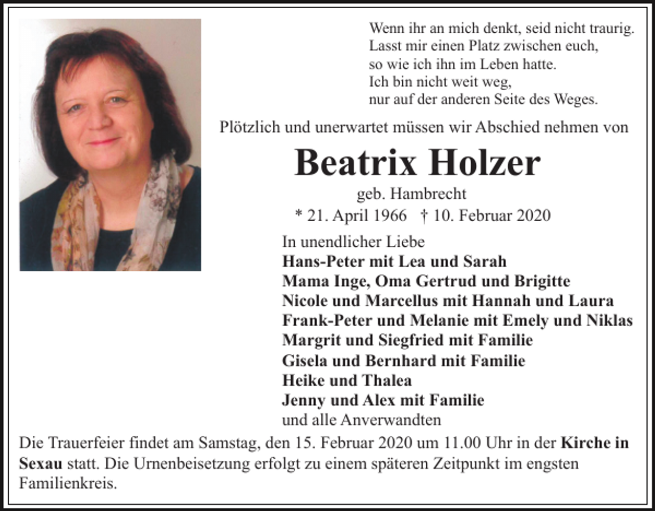 <p>Wenn ihr an mich denkt, seid nicht traurig.<br />Lasst mir einen Platz zwischen euch,<br />so wie ich ihn im Leben hatte.<br />Ich bin nicht weit weg,<br />nur auf der anderen Seite des Weges.</p><p>Plötzlich und unerwartet müssen wir Abschied nehmen von</p><p>Beatrix Holzer<br />geb. Hambrecht<br />* 21. April 1966 † 10. Februar 2020<br />In unendlicher Liebe<br />Hans-Peter mit Lea und Sarah<br />Mama Inge, Oma Gertrud und Brigitte<br />Nicole und Marcellus mit Hannah und Laura<br />Frank-Peter und Melanie mit Emely und Niklas<br />Margrit und Siegfried mit Familie<br />Gisela und Bernhard mit Familie<br />Heike und Thalea<br />Jenny und Alex mit Familie<br />und alle Anverwandten<br />Die Trauerfeier findet am Samstag, den 15. Februar 2020 um 11.00 Uhr in der Kirche in<br />Sexau statt. Die Urnenbeisetzung erfolgt zu einem späteren Zeitpunkt im engsten<br />Familienkreis.</p>