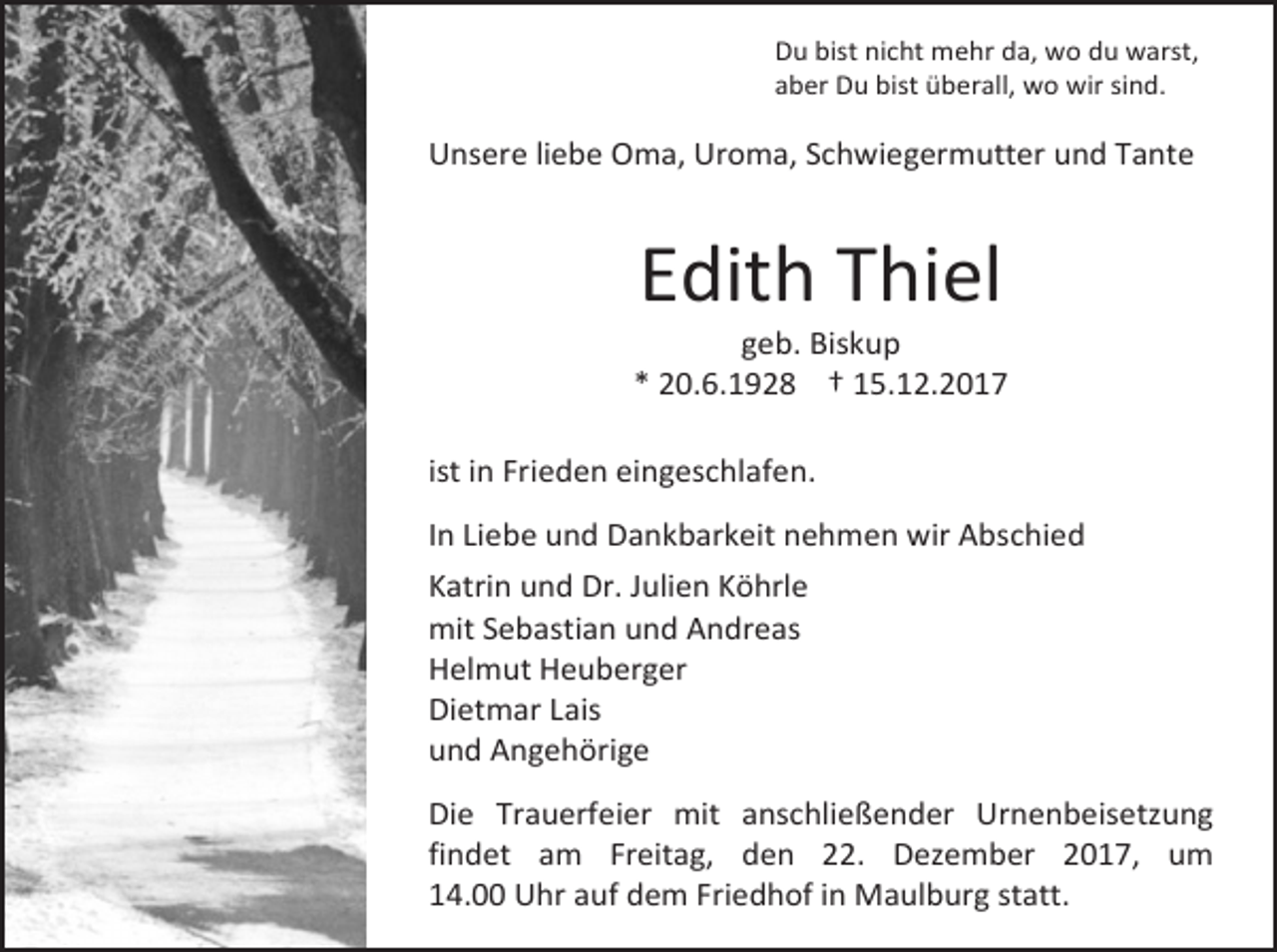 <p>Du bist nicht mehr da, wo du warst,<br />aber Du bist überall, wo wir sind.</p><p>Unsere liebe Oma, Uroma, Schwiegermutter und Tante</p><p>Edith Thiel</p><p>geb. Biskup<br />* 20.6.1928 † 15.12.2017<br />ist in Frieden eingeschlafen.<br />In Liebe und Dankbarkeit nehmen wir Abschied<br />Katrin und Dr. Julien Köhrle<br />mit Sebastian und Andreas<br />Helmut Heuberger<br />Dietmar Lais<br />und Angehörige<br />Die Trauerfeier mit anschließender Urnenbeisetzung<br />findet am Freitag, den 22. Dezember 2017, um<br />14.00 Uhr auf dem Friedhof in Maulburg statt.</p>