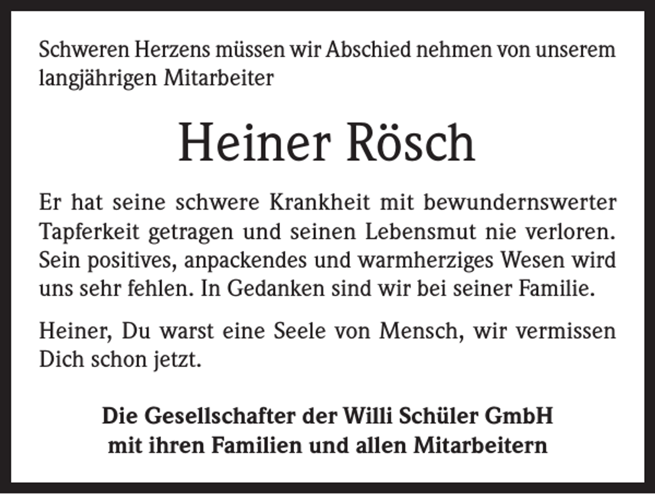 <p>Schweren Herzens müssen wir Abschied nehmen von unserem<br />langjährigen Mitarbeiter</p><p>Heiner Rösch<br />Er hat seine schwere Krankheit mit bewundernswerter<br />Tapferkeit getragen und seinen Lebensmut nie verloren.<br />Sein positives, anpackendes und warmherziges Wesen wird<br />uns sehr fehlen. In Gedanken sind wir bei seiner Familie.<br />Heiner, Du warst eine Seele von Mensch, wir vermissen<br />Dich schon jetzt.<br />Die Gesellschafter der Willi Schüler GmbH<br />mit ihren Familien und allen Mitarbeitern</p>
