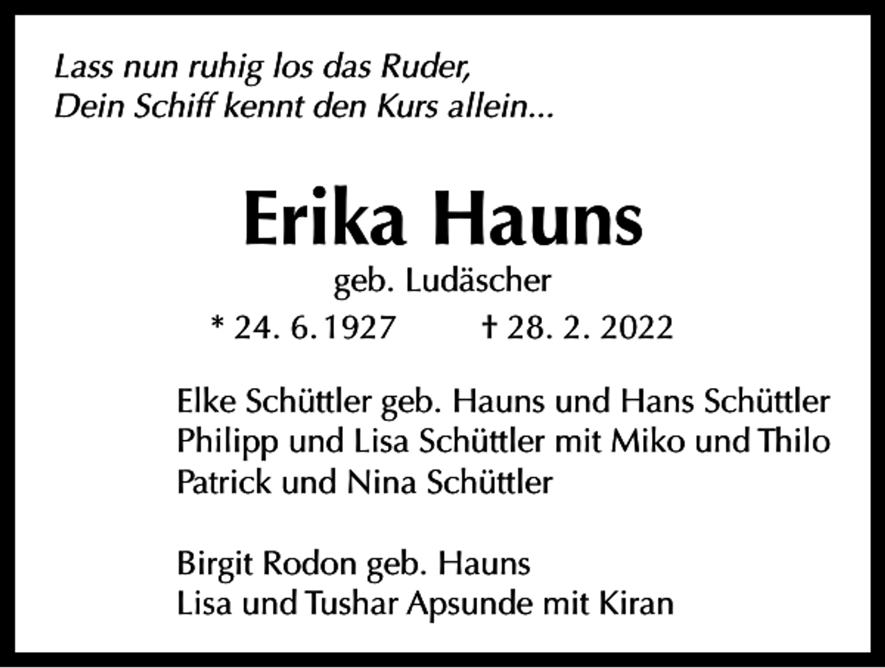 <p>Lass nun ruhig los das Ruder,<br />Dein Schiff kennt den Kurs allein...</p><p>Erika Hauns</p><p>geb. Ludäscher<br />* 24. 6. 1927<br />† 28. 2. 2022<br />Elke Schüttler geb. Hauns und Hans Schüttler<br />Philipp und Lisa Schüttler mit Miko und Thilo<br />Patrick und Nina Schüttler<br />Birgit Rodon geb. Hauns<br />Lisa und Tushar Apsunde mit Kiran</p>