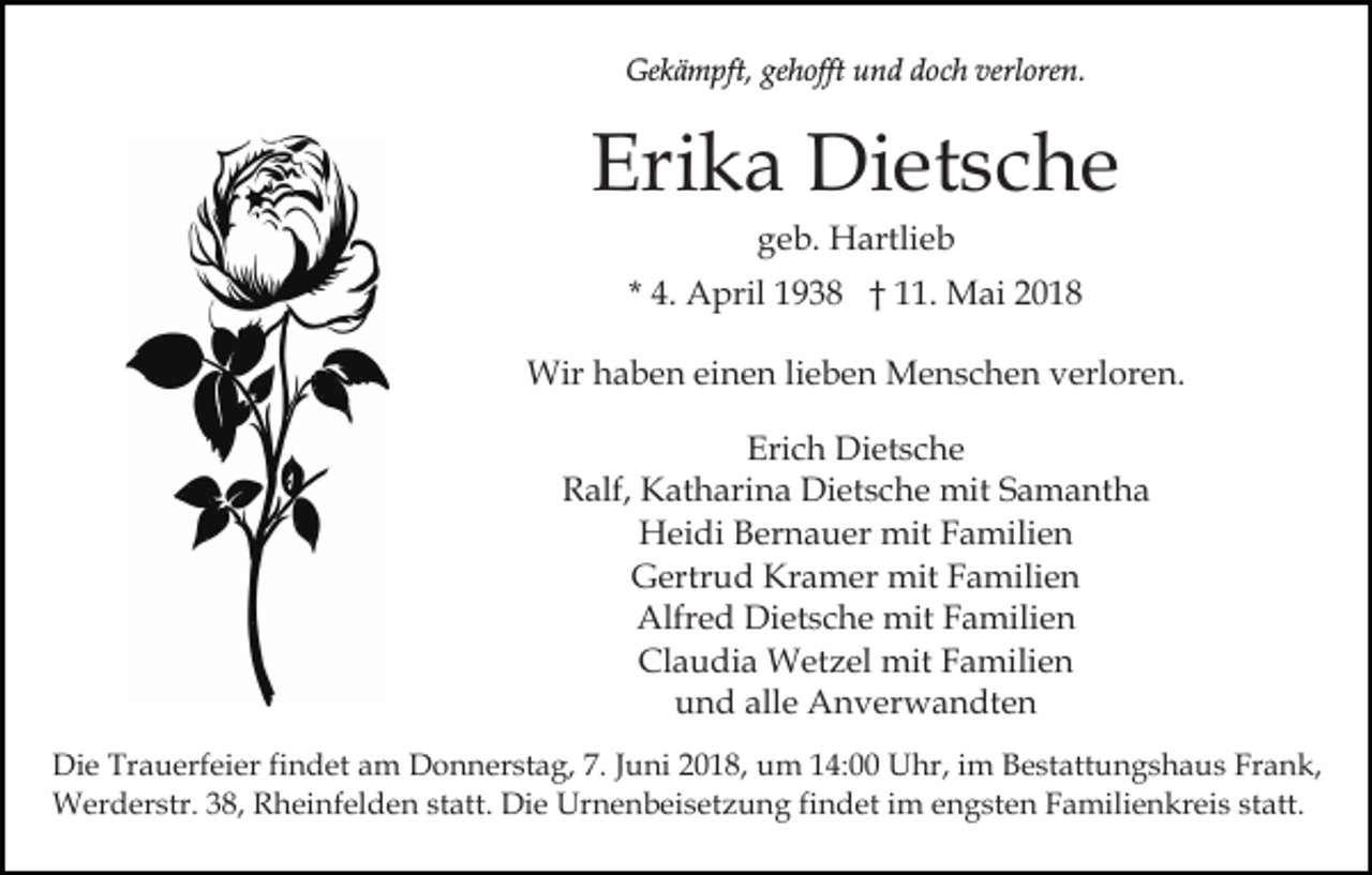<p>Gekämpft,<br />Ge<br />k ä m pft, gegehofft<br />h offt uund<br />n d ddoch<br />o c h verloren.<br />verl ore n.</p><p>Eri<br />k a Dietsche<br />Di et s c h e<br />Erika<br />ggeb.<br />e b. Hartlieb<br />H artli e b</p><p>* 4.<br />4. April<br />A pril 1938<br />1 9 3 8 †† 11.<br />. Mai<br />M ai 22<br />Wirh haben<br />Wir<br />a b e n eieinen<br />n e n li lieben<br />e b e n Menschen<br />M e n s c h e n verloren.<br />v erl or e n.<br />Erich<br />Eri<br />c h Dietsche<br />Di et s c h e<br />RRalf,<br />alf, Katharina<br />K at h ari n a Dietsche<br />Di et s c h e mit<br />mit Samantha<br />S a m a nt h a<br />Heidi<br />H ei di BBernauer<br />er n a u er mit<br />mit FFamilien<br />a m ili e n<br />Gertrud<br />Kramer<br />G ertr u d Kr<br />a m er mit<br />mit FFamilien<br />a mili e n<br />Alfr e d Di<br />et s c h e mit<br />mit FFamilien<br />a m ili e n<br />Alfred<br />Dietsche<br />Claudia<br />Cl<br />a u di a Wetzel<br />W et z el mit<br />mit FFamilien<br />a m ili e n<br />alle<br />uund<br />n d all<br />e Anverwandten<br />A n v er w a n dt e n<br />Di e Tr<br />Die<br />Trauerfeier<br />a u erf ei er fifindet<br />n d et aam<br />m DDonnerstag,<br />o n n er st a g, 7.7.J Juni<br />u ni 018,<br />0 1 8, um<br />u m 114:00<br />4: Uhr,<br />U hr, iim<br />m Bestattungshaus<br />B e st att u n g s h a u s Frank,<br />Fr a n k,<br />WWerderstr.<br />er d er str. 3 8,<br />h ei nf el d e n ststatt.<br />att. Die<br />Di e Urnenbeisetzung<br />Ur n e n b ei s et z u n g fifindet<br />n d et iimm engsten<br />e n g s t e n Familienkreis<br />F a mili e n kr ei s statt.<br />st att.<br />38,R Rheinfelden</p>