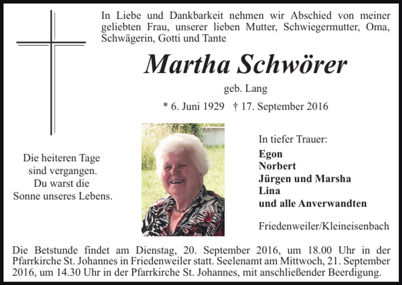 <p>In Liebe und Dankbarkeit nehmen wir Abschied von meiner<br />geliebten Frau, unserer lieben Mutter, Schwiegermutter, Oma,<br />Schwägerin, Gotti und Tante</p><p>Martha Schwörer<br />geb. Lang<br />* 6. Juni 1929 † 17. September 2016</p><p>Die heiteren Tage<br />sind vergangen.<br />Du warst die<br />Sonne unseres Lebens.</p><p>In tiefer Trauer:<br />Egon<br />Norbert<br />Jürgen und Marsha<br />Lina<br />und alle Anverwandten<br />Friedenweiler/Kleineisenbach</p><p>Die Betstunde findet am Dienstag, 20. September 2016, um 18.00 Uhr in der<br />Pfarrkirche St. Johannes in Friedenweiler statt. Seelenamt am Mittwoch, 21. September<br />2016, um 14.30 Uhr in der Pfarrkirche St. Johannes, mit anschließender Beerdigung.</p>