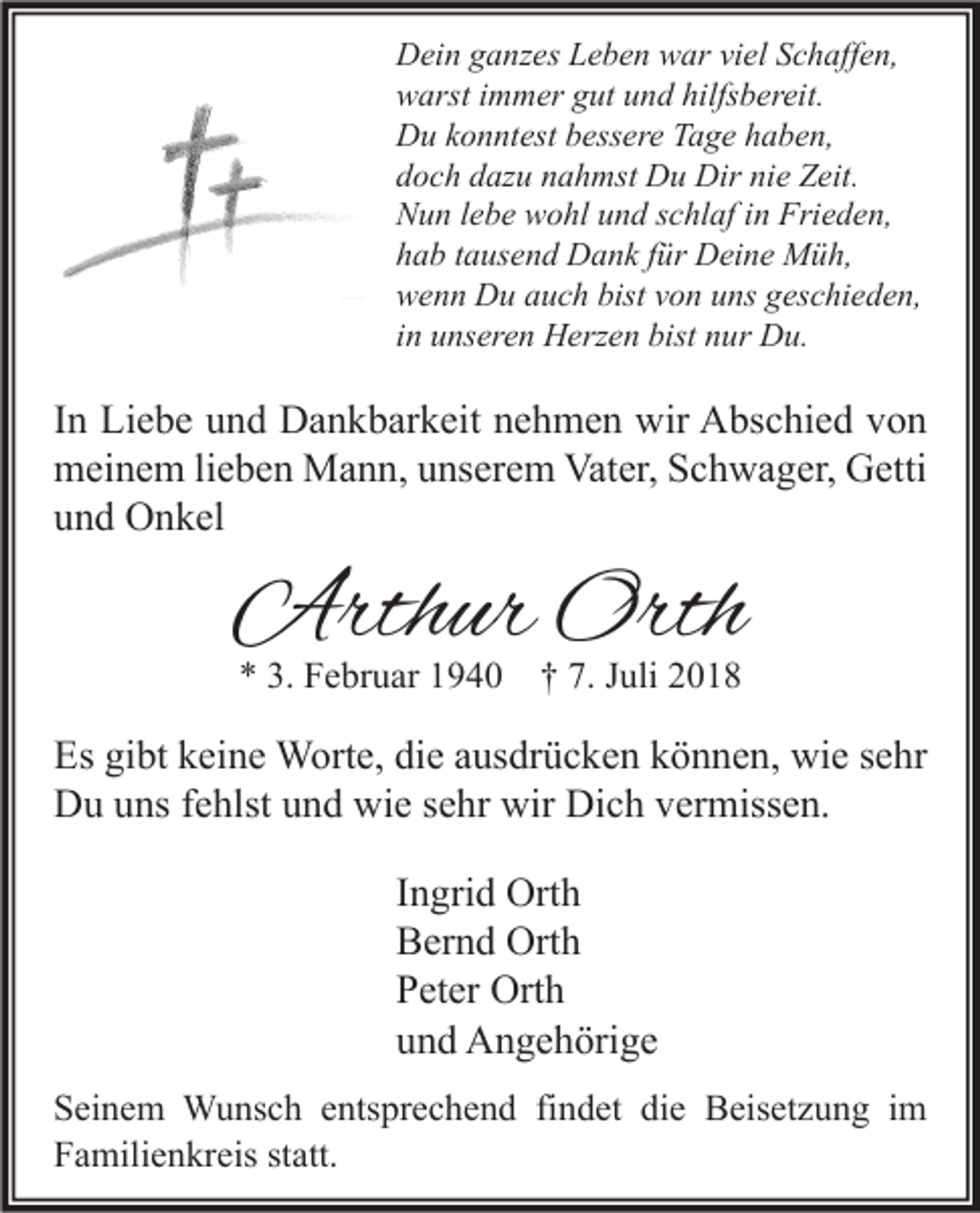 <p>Dein ganzes Leben war viel Schaffen,<br />warst immer gut und hilfsbereit.<br />Du konntest bessere Tage haben,<br />doch dazu nahmst Du Dir nie Zeit.<br />Nun lebe wohl und schlaf in Frieden,<br />hab tausend Dank für Deine Müh,<br />wenn Du auch bist von uns geschieden,<br />in unseren Herzen bist nur Du.</p><p>In Liebe und Dankbarkeit nehmen wir Abschied von<br />meinem lieben Mann, unserem Vater, Schwager, Getti<br />und Onkel</p><p>Arthur Orth<br />* 3. Februar 1940</p><p>† 7. Juli 2018</p><p>Es gibt keine Worte, die ausdrücken können, wie sehr<br />Du uns fehlst und wie sehr wir Dich vermissen.<br />Ingrid Orth<br />Bernd Orth<br />Peter Orth<br />und Angehörige<br />Seinem Wunsch entsprechend findet die Beisetzung im<br />Familienkreis statt.</p>