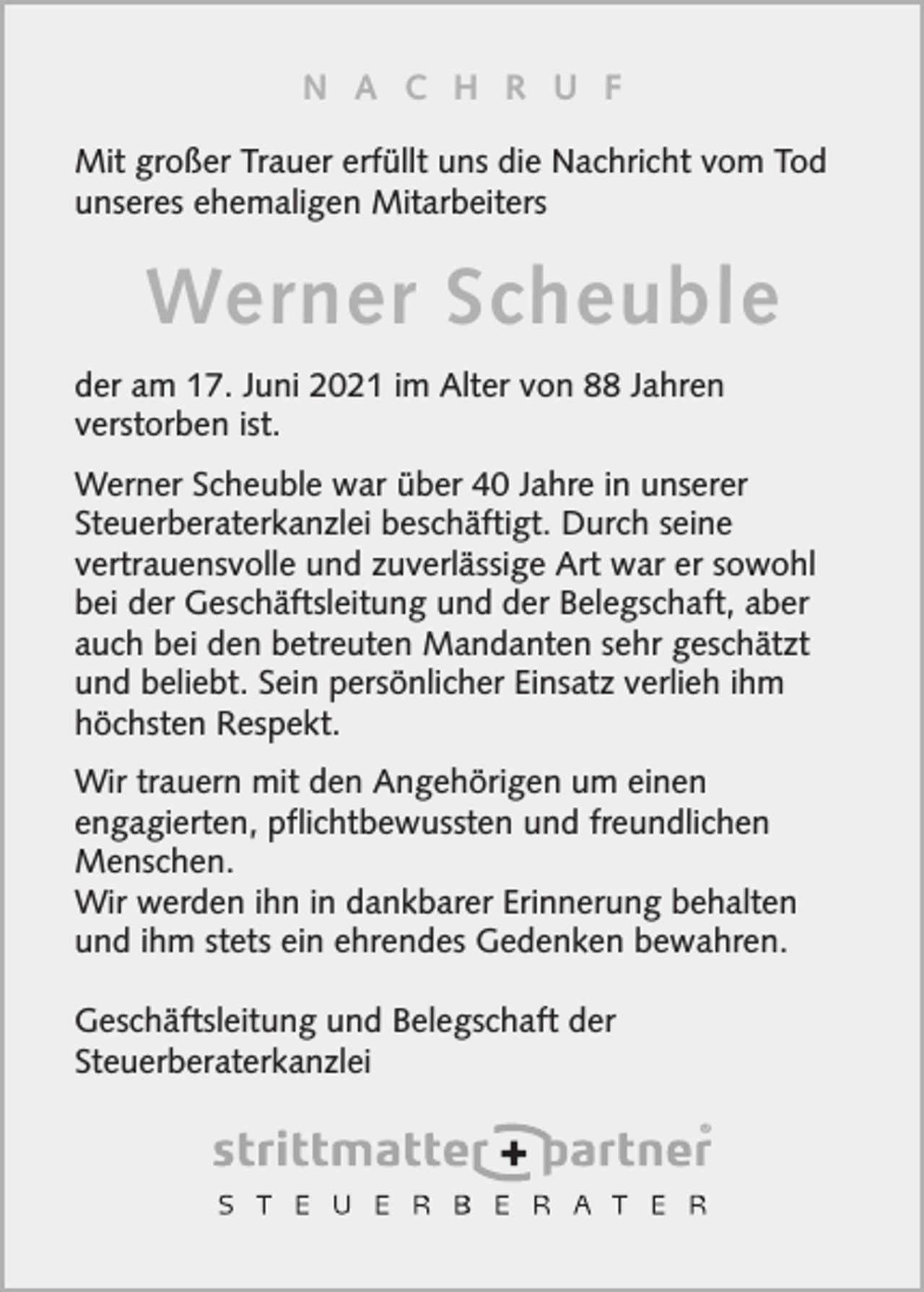 <p>N A C H R U F<br />Mit großer Trauer erfüllt uns die Nachricht vom Tod<br />unseres ehemaligen Mitarbeiters</p><p>Werner Scheuble<br />der am 17. Juni 2021 im Alter von 88 Jahren<br />verstorben ist.<br />Werner Scheuble war über 40 Jahre in unserer<br />Steuerberaterkanzlei beschäftigt. Durch seine<br />vertrauensvolle und zuverlässige Art war er sowohl<br />bei der Geschäftsleitung und der Belegschaft, aber<br />auch bei den betreuten Mandanten sehr geschätzt<br />und beliebt. Sein persönlicher Einsatz verlieh ihm<br />höchsten Respekt.<br />Wir trauern mit den Angehörigen um einen<br />engagierten, pflichtbewussten und freundlichen<br />Menschen.<br />Wir werden ihn in dankbarer Erinnerung behalten<br />und ihm stets ein ehrendes Gedenken bewahren.<br />Geschäftsleitung und Belegschaft der<br />Steuerberaterkanzlei</p>