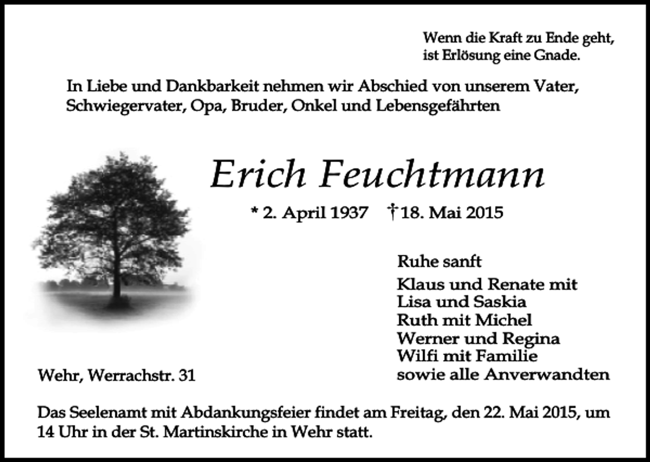 <p>Wenn die Kraft zu Ende geht,<br />ist Erlösung eine Gnade.</p><p>In Liebe und Dankbarkeit nehmen wir Abschied von unserem Vater,<br />Schwiegervater, Opa, Bruder, Onkel und Lebensgefährten</p><p>Erich Feuchtmann<br />* 2. April 1937</p><p>Wehr, Werrachstr. 38. Mai 2015</p><p>Ruhe sanft<br />Klaus und Renate mit<br />Lisa und Saskia<br />Ruth mit Michel<br />Werner und Regina<br />Wilfi mit Familie<br />sowie alle Anverwandten</p><p>Das Seelenamt mit Abdankungsfeier findet am Freitag, den 22. Mai 2015, um<br />14 Uhr in der St. Martinskirche in Wehr statt.</p>