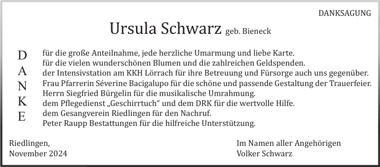 <p>DANKSAGUNG</p><p>Ursula Schwarz geb. Bieneck<br />D<br />A<br />N<br />K<br />E</p><p>fü r die große Anteilnahme, jede herzliche Umarmung und liebe Karte.<br />fü r die vielen wunderschö nen Blumen und die zahlreichen Geldspenden.<br />der Intensivstation am KKH Lö rrach fü r ihre Betreuung und Fü rsorge auch uns gegenü ber.<br />Frau Pfarrerin Sé verine Bacigalupo fü r die schö ne und passende Gestaltung der Trauerfeier.<br />Herrn Siegfried Bü rgelin fü r die musikalische Umrahmung.<br />dem Pflegedienst „Geschirrtuch“ und dem DRK fü r die wertvolle Hilfe.<br />dem Gesangverein Riedlingen fü r den Nachruf.<br />Peter Raupp Bestattungen fü r die hilfreiche Unterstü tzung.</p><p>Riedlingen,<br />November 2024</p><p>Im Namen aller Angehö rigen<br />Volker Schwarz</p>