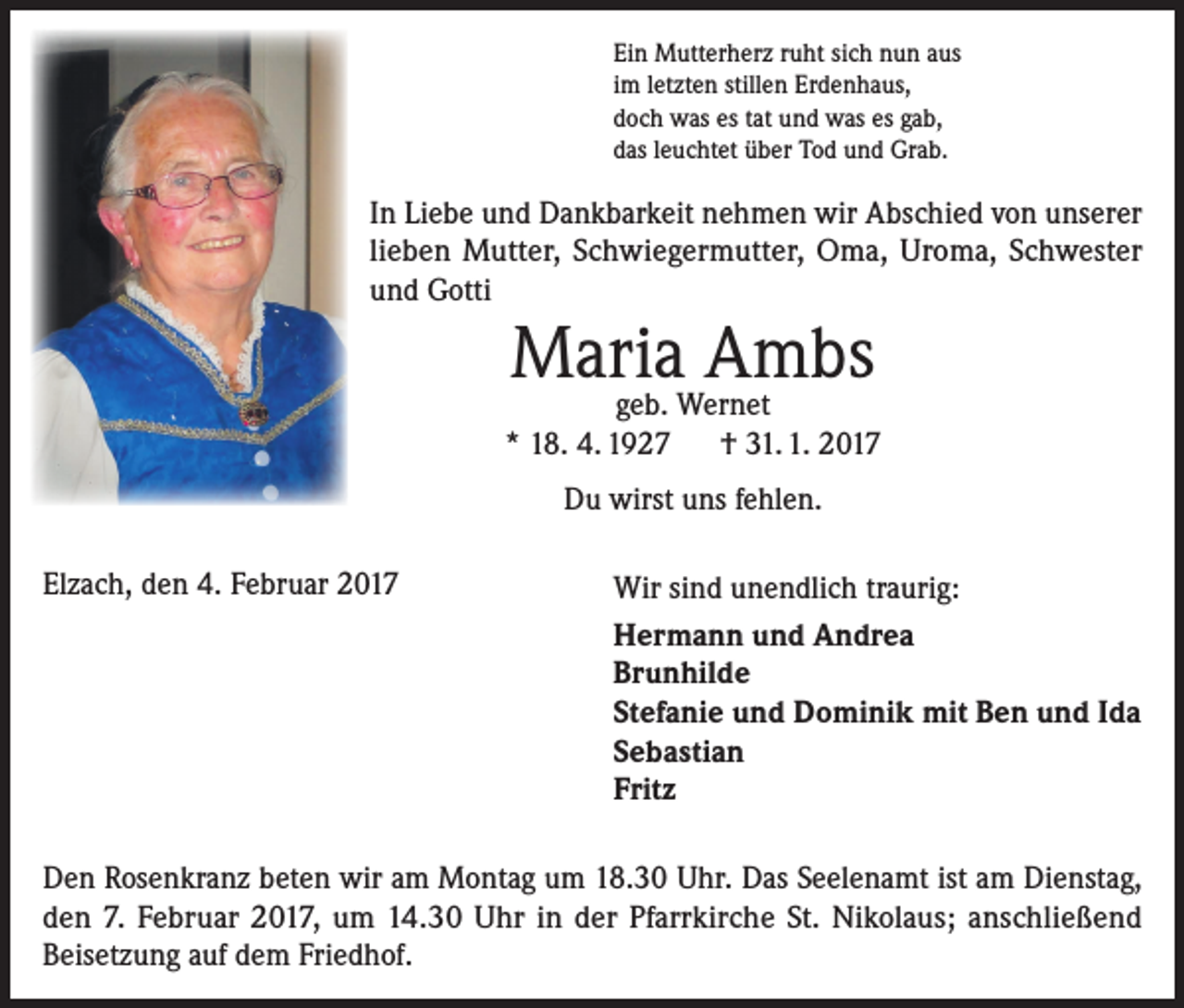 <p>Ein Mutterherz ruht sich nun aus<br />im letzten stillen Erdenhaus,<br />doch was es tat und was es gab,<br />das leuchtet über Tod und Grab.</p><p>In Liebe und Dankbarkeit nehmen wir Abschied von unserer<br />lieben Mutter, Schwiegermutter, Oma, Uroma, Schwester<br />und Gotti</p><p>Maria Ambs</p><p>geb. Wernet<br />* 18. 4. 1927 † 31. 1. 2017<br />Du wirst uns fehlen.<br />Elzach, den 4. Februar 2017</p><p>Wir sind unendlich traurig:<br />Hermann und Andrea<br />Brunhilde<br />Stefanie und Dominik mit Ben und Ida<br />Sebastian<br />Fritz</p><p>Den Rosenkranz beten wir am Montag um 18.30 Uhr. Das Seelenamt ist am Dienstag,<br />den 7. Februar 2017, um 14.30 Uhr in der Pfarrkirche St. Nikolaus; anschließend<br />Beisetzung auf dem Friedhof.</p>